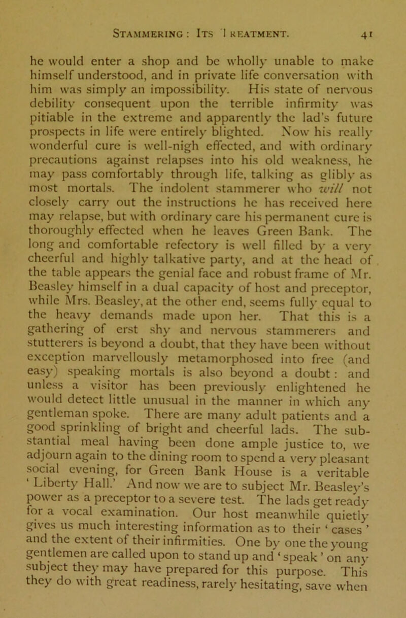 4' he would enter a shop and be wholly unable to make himself understood, and in private life conversation with him was simply an impossibility. His state of nervous debility consequent upon the terrible infirmity was pitiable in the extreme and apparently the lad’s future prospects in life were entirely blighted. Now his really wonderful cure is well-nigh effected, and with ordinary precautions against relapses into his old weakness, he may pass comfortably through life, talking as glibly as most mortals. The indolent stammerer who will not closely carry out the instructions he has received here may relapse, but with ordinary care his permanent cure is thoroughly effected when he leaves Green Bank. The long and comfortable refectory is well filled by a very cheerful and highly talkative part)-, and at the head of the table appears the genial face and robust frame of Mr. Beasley himself in a dual capacity of host and preceptor, while Mrs. Beasley, at the other end, seems fully equal to the heavy demands made upon her. That this is a gathering of erst shy and nervous stammerers and stutterers is beyond a doubt, that they have been without exception marvellously metamorphosed into free (and easy) speaking mortals is also beyond a doubt : and unless a visitor has been previously enlightened he would detect little unusual in the manner in which any gentleman spoke. There are many adult patients and a good sprinkling of bright and cheerful lads. The sub- stantial meal having been done ample justice to, we adjourn again to the dining room to spend a very pleasant social evening, for Green Bank House is a veritable ‘ Liberty Hall.’ And now we are to subject Mr. Beasley’s power as a preceptor to a severe test. The lads get ready for a vocal examination. Our host meanwhile quietly gives us much interesting information as to their ‘ cases ’ and the extent of their infirmities. One by one the young gentlemen are called upon to stand up and ‘ speak ’ on any subject they may have prepared for this purpose. This they do with great readiness, rarely hesitating, save when