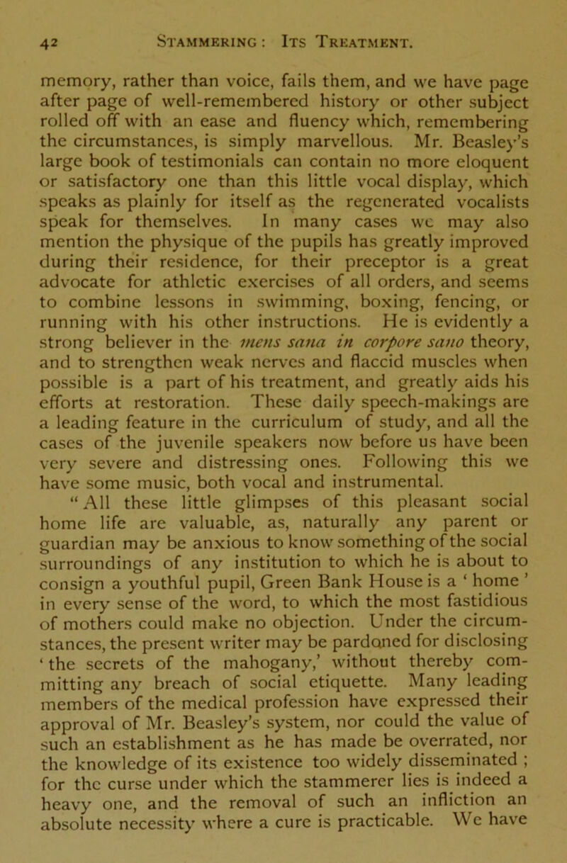 memory, rather than voice, fails them, and we have page after page of well-remembered history or other subject rolled off with an ease and fluency which, remembering the circumstances, is simply marvellous. Mr. Beasley’s large book of testimonials can contain no more eloquent or satisfactory one than this little vocal display, which speaks as plainly for itself as the regenerated vocalists speak for themselves. In many cases wc may also mention the physique of the pupils has greatly improved during their residence, for their preceptor is a great advocate for athletic exercises of all orders, and seems to combine lessons in swimming, boxing, fencing, or running with his other instructions. He is evidently a strong believer in the mens sana in corpore sano theory, and to strengthen weak nerves and flaccid muscles when possible is a part of his treatment, and greatly aids his efforts at restoration. These daily speech-makings are a leading feature in the curriculum of study, and all the cases of the juvenile speakers now before us have been very severe and distressing ones. Following this we have some music, both vocal and instrumental. “ All these little glimpses of this pleasant social home life are valuable, as, naturally any parent or guardian may be anxious to know something of the social surroundings of any institution to which he is about to consign a youthful pupil, Green Bank House is a ‘ home ’ in every sense of the word, to which the most fastidious of mothers could make no objection. Under the circum- stances, the present writer may be pardoned for disclosing ‘ the secrets of the mahogany,’ without thereby com- mitting any breach of social etiquette. Many leading members of the medical profession have expressed their approval of Mr. Beasley’s system, nor could the value of such an establishment as he has made be overrated, nor the knowledge of its existence too widely disseminated ; for the curse under which the stammerer lies is indeed a heavy one, and the removal of such an infliction an absolute necessity where a cure is practicable. Wc have