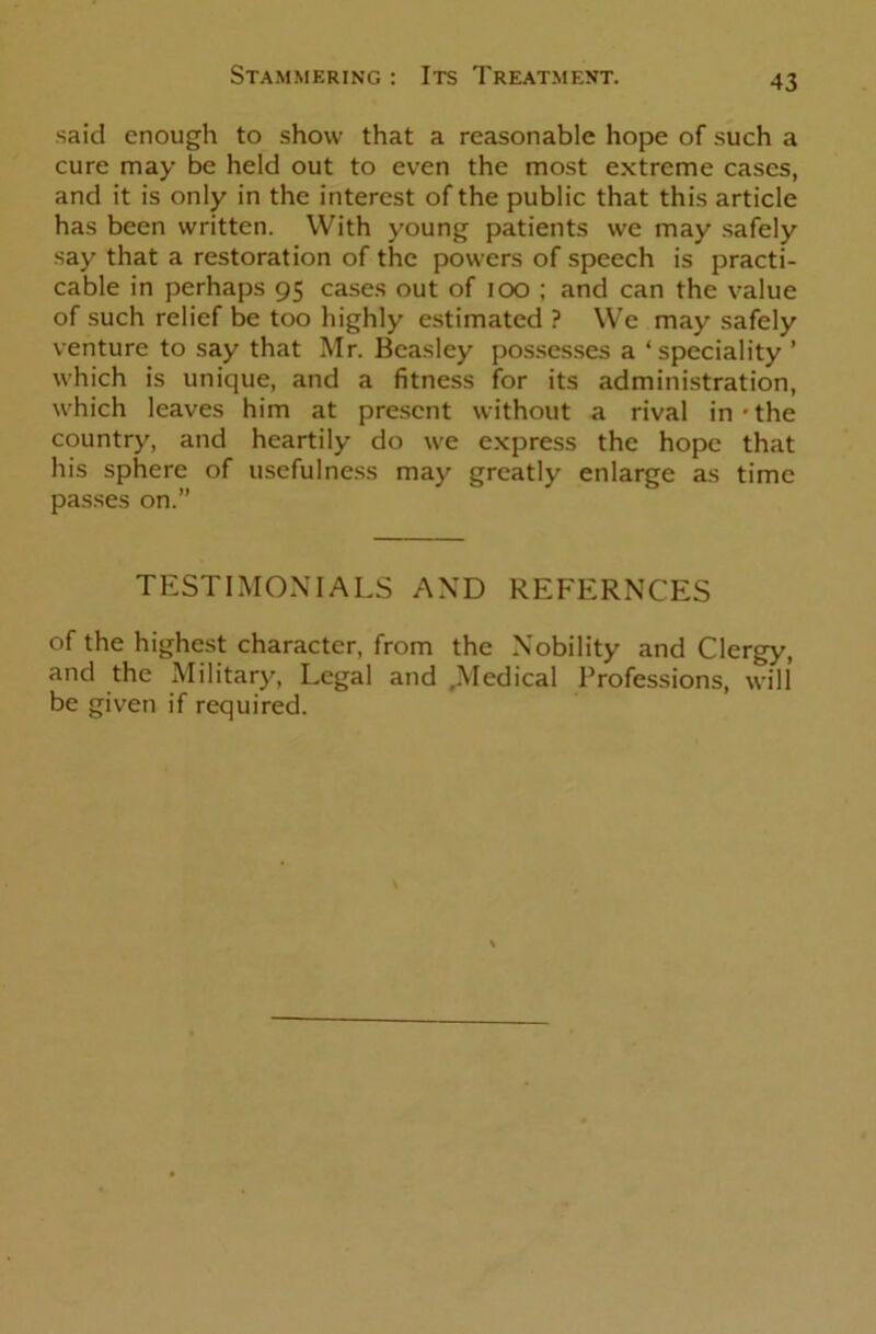 said enough to show that a reasonable hope of such a cure may be held out to even the most extreme cases, and it is only in the interest of the public that this article has been written. With young patients we may safely say that a restoration of the powers of speech is practi- cable in perhaps 95 cases out of 100 ; and can the value of such relief be too highly estimated ? We may safely venture to say that Mr. Beasley possesses a ‘speciality ’ which is unique, and a fitness for its administration, which leaves him at present without a rival in-the country, and heartily do we express the hope that his sphere of usefulness may greatly enlarge as time passes on.” TESTIMONIALS AND REFERNCES of the highest character, from the Nobility and Clergy, and the Military, Legal and .Medical Professions, will be given if required.