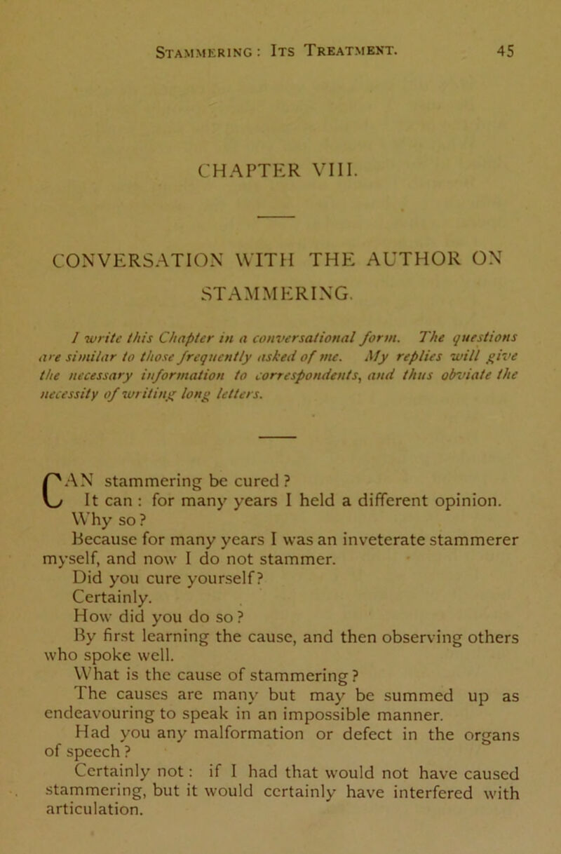 CHAPTER VIII. CONVERSATION WITH THE AUTHOR ON STAMMERING. I •write this Chapter in a conversational form. The questions are similar to those frequently asked of me. My replies will give the necessary information to correspondents, and thus obviate the necessity of writing long letters. CAN stammering be cured ? It can : for many years I held a different opinion. Why so ? Because for many years I was an inveterate stammerer myself, and now I do not stammer. Did you cure yourself? Certainly. How did you do so? By first learning the cause, and then observing others who spoke well. What is the cause of stammering? The causes are many but may be summed up as endeavouring to speak in an impossible manner. Had you any malformation or defect in the organs of speech ? Certainly not: if I had that would not have caused stammering, but it would certainly have interfered with articulation.