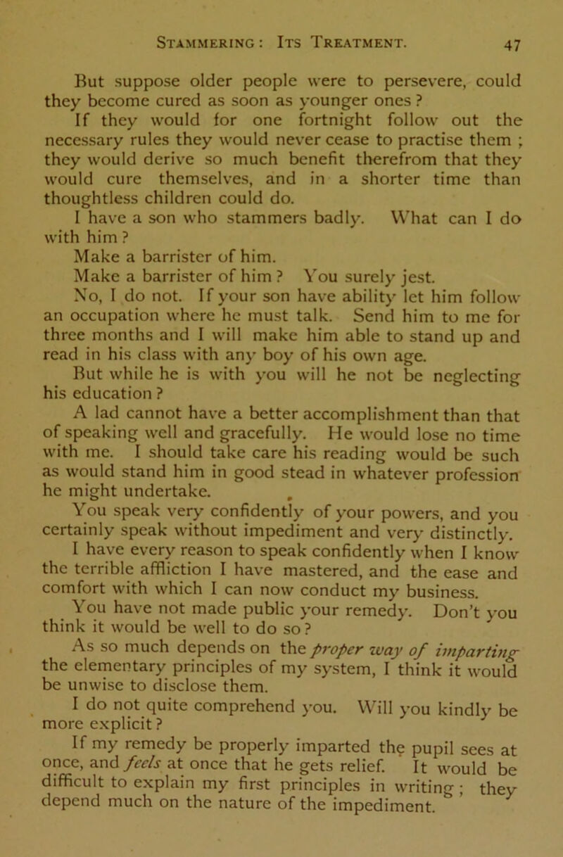 But suppose older people were to persevere, could they become cured as soon as younger ones ? If they would for one fortnight follow out the necessary rules they would never cease to practise them ; they would derive so much benefit therefrom that they would cure themselves, and in a shorter time than thoughtless children could do. I have a son who stammers badly. What can I do with him ? Make a barrister of him. Make a barrister of him ? You surely jest. No, I do not. If your son have ability let him follow an occupation where he must talk. Send him to me for three months and I will make him able to stand up and read in his class with any boy of his own age. But while he is with you will he not be neglecting his education ? A lad cannot have a better accomplishment than that of speaking well and gracefully. He would lose no time with me. I should take care his reading would be such as would stand him in good stead in whatever profession he might undertake. You speak very confidently of your powers, and you certainly speak without impediment and very distinctly. I have every reason to speak confidently when I know the terrible affliction I have mastered, and the ease and comfort with which I can now conduct my business. You have not made public your remedy. Don’t you think it would be well to do so? As so much depends on the proper way of imparting the elementary principles of my system, I think it would be unwise to disclose them. I do not quite comprehend you. Will you kindly be more explicit ? If my remedy be properly imparted the pupil sees at once, and feels at once that he gets relief. It would be difficult to explain my first principles in writing ; they depend much on the nature of the impediment. ^ '