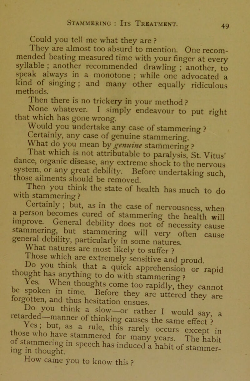 49 Could you tell me what they are ? They are almost too absurd to mention. One recom- mended beating measured time with your finger at every syllable ; another recommended drawling ; another, to speak always in a monotone ; while one advocated a kind of singing; and many other equally ridiculous methods. Then there is no trickery in your method ? None whatever. I simply endeavour to put ri^ht that which has gone wrong. Would you undertake any case of stammering ? Certainly, any case of genuine stammering. W hat do you mean by genuine stammering ? That which is not attributable to paralysis, St Vitus’ dance, organic disease, any extreme shock to the nervous system, or any great debility. Before undertaking such those ailments should be removed. Then you think the state of health has much to do with stammering ? Certainly ; but, as in the case of nervousness, when a person becomes cured of stammering the health will improve. General debility does not of necessity cause stammering but stammering will very often cause general debility, particularly in some natures. What natures are most likely to suffer ? Those which are extremely sensitive and proud. thoi^hM?U thmk ,that a quick apprehension or rapid thought has anything to do with stammering ? i es When thoughts come too rapidly, they cannot be spoken ra time. Before they are utiered they are forgotten, and thus hesitation ensues. ^ Do you think a slow—or rather I would say a letarded—manner of thinking causes the same effect^ those whot'veaSsUm^edtr mat S spcech has induced a habit «f How came you to know this ?