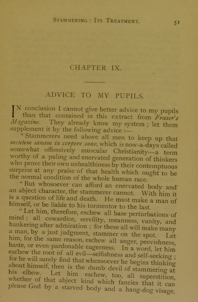 5i CHAPTER IX. ADVICE TO MY PUPILS. TN conclusion I cannot give better advice to my pupils 1 than that contained in this extract from Fraser's Magazine. They already know my system ; let them supplement it by the following advice : “ Stammerers need above all men to keep up that mentem sana/n in corpore sano, which is now-a-days called somewhat offensively muscular Christianity—a term worthy of a puling and enervated generation of thinkers who prove their own unhealthiness by their contemptuous surprise at any praise of that health which ought to be the normal condition ol the whole human race. But whosoever can afford an enervated body and an abject character, the stammerer cannot. With him it is a question of life and death. He must make a man of himself, or be liable to his tormentor to the last. • ^LCt nim* there(ore> eschew all base perturbations of mind ; all cowardice, servility, meanness, vanity, and hankering after admiration ; for these all will make many a man, by a just judgment, stammer on the spot Let him for the same reason, eschew all anger, peevishness haste, or even pardonable eagerness. In a word, let him eschew the root of all evil—selfishness and self-seeking • please God by a starved body and a hang-dog visage