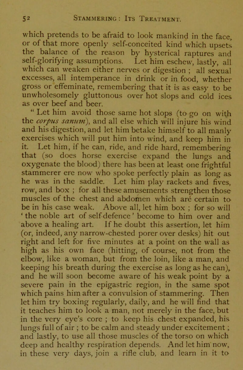 which pretends to be afraid to look mankind in the face, or of that more openly self-conceited kind which upsets the balance of the reason by hysterical raptures and self-glorifying assumptions. Let him eschew, lastly, all which can weaken either nerves or digestion ; all sexual excesses, all intemperance in drink or in food, whether gross or effeminate, remembering that it is as easy to be unwholesomely gluttonous over hot slops and cold ices as over beef and beer. “ Let him avoid those same hot slops (to go on with the corpus sanuin), and all else which will injure his wind and his digestion, and let him betake himself to all manly exercises which will put him into wind, and keep him in it. Let him, if he can, ride, and ride hard, remembering that (so does horse exercise expand the lungs and oxygenate the blood) there has been at least one frightful stammerer ere now who spoke perfectly plain as long as he was in the saddle. Let him play rackets and fives, row, and box ; for all these amusements strengthen those muscles of the chest and abdomen which arc certain to be in his case weak. Above all, let him box ; for so will ‘ the noble art of self defence ’ become to him over and above a healing art. If he doubt this assertion, let him (or, indeed, any narrow-chested porer over desks) hit out right and left for five minutes at a point on the wall as high as his own face (hitting, of course, not from the elbow, like a woman, but from the loin, like a man, and keeping his breath during the exercise as long as he can), and he will soon become aware of his weak point by a severe pain in the epigastric region, in the same spot which pains him after a convulsion of stammering. Then let him try boxing regularly, daily, and he will find that it teaches him to look a man, not merely in the face, but in the very eye’s core ; to keep his chest expanded, his lungs full of air ; to be calm and steady under excitement and lastly, to use all those muscles of the torso on which deep and healthy respiration depends. And let him now, in these very days, join a rifle club, and learn in it to