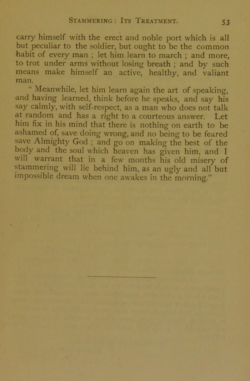 carry himself with the erect and noble port which is all but peculiar to the soldier, but ought to be the common habit of every man ; let him learn to march ; and more, to trot under arms without losing breath ; and by such means make himself an active, healthy, and valiant man. “ Meanwhile, let him learn again the art of speaking, and having learned, think before he speaks, and say his say calmly, with self-respect, as a man who does not talk at random and has a right to a courteous answer. Let him fix in his mind that there is nothing on earth to be ashamed of, save doing wrong, and no being to be feared save Almighty God ; and go on making the best of the body and the soul which heaven has given him, and I will warrant that in a few months his old misery of stammering will lie behind him, as an ugly and all but impossible dream when one awakes in the morning.”