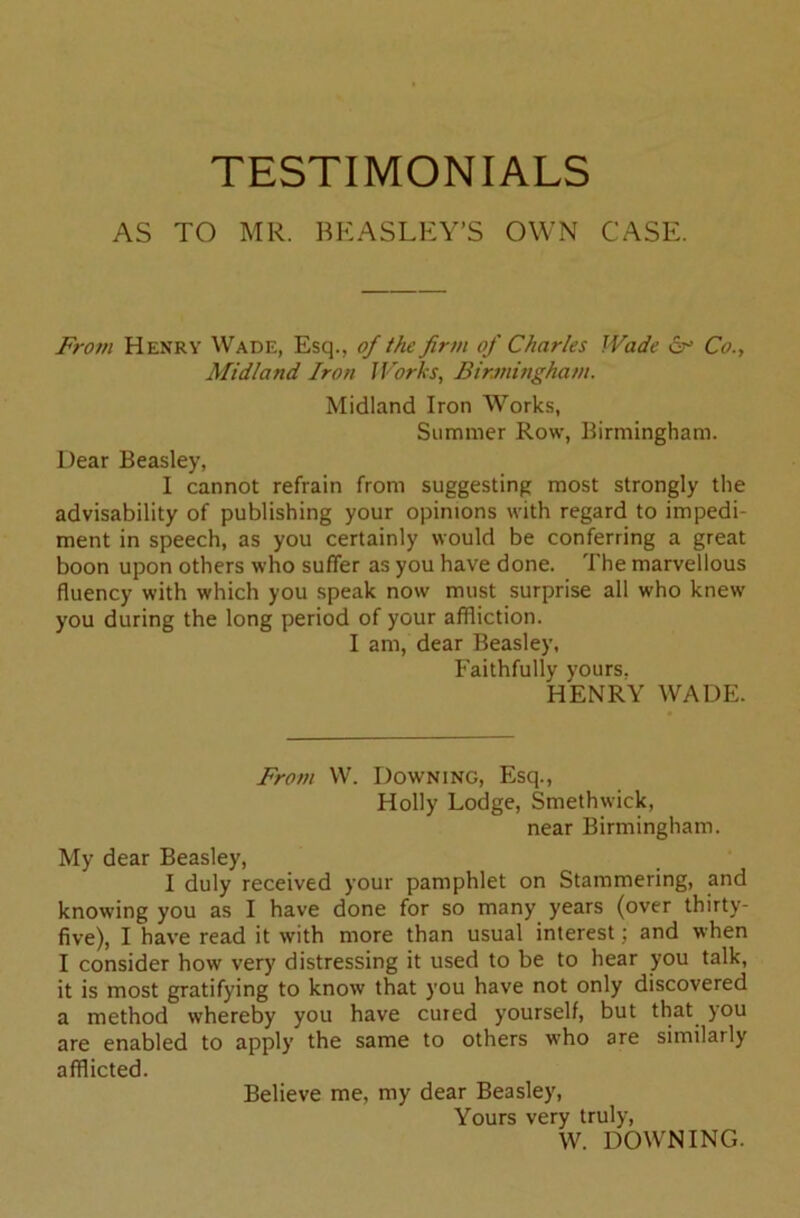 TESTIMONIALS AS TO MR. BEASLEY’S OWN CASE. From Henry Wade, Esq., of the firm of Charles Wade 6° Co., Midland Iron Works, Birmingham. Midland Iron Works, Summer Row, Birmingham. Dear Beasley, I cannot refrain from suggesting most strongly the advisability of publishing your opinions with regard to impedi- ment in speech, as you certainly would be conferring a great boon upon others who suffer as you have done. The marvellous fluency with which you speak now must surprise all who knew you during the long period of your affliction. I am, dear Beasley, Faithfully yours. HENRY WADE. From W. Downing, Esq., Holly Lodge, Smethwick, near Birmingham. My dear Beasley, I duly received your pamphlet on Stammering, and knowing you as I have done for so many years (over thirty- five), I have read it with more than usual interest; and when I consider how very distressing it used to be to hear you talk, it is most gratifying to know that you have not only discovered a method whereby you have cured yourself, but that you are enabled to apply the same to others who are similarly afflicted. Believe me, my dear Beasley, Yours very truly, W. DOWNING.