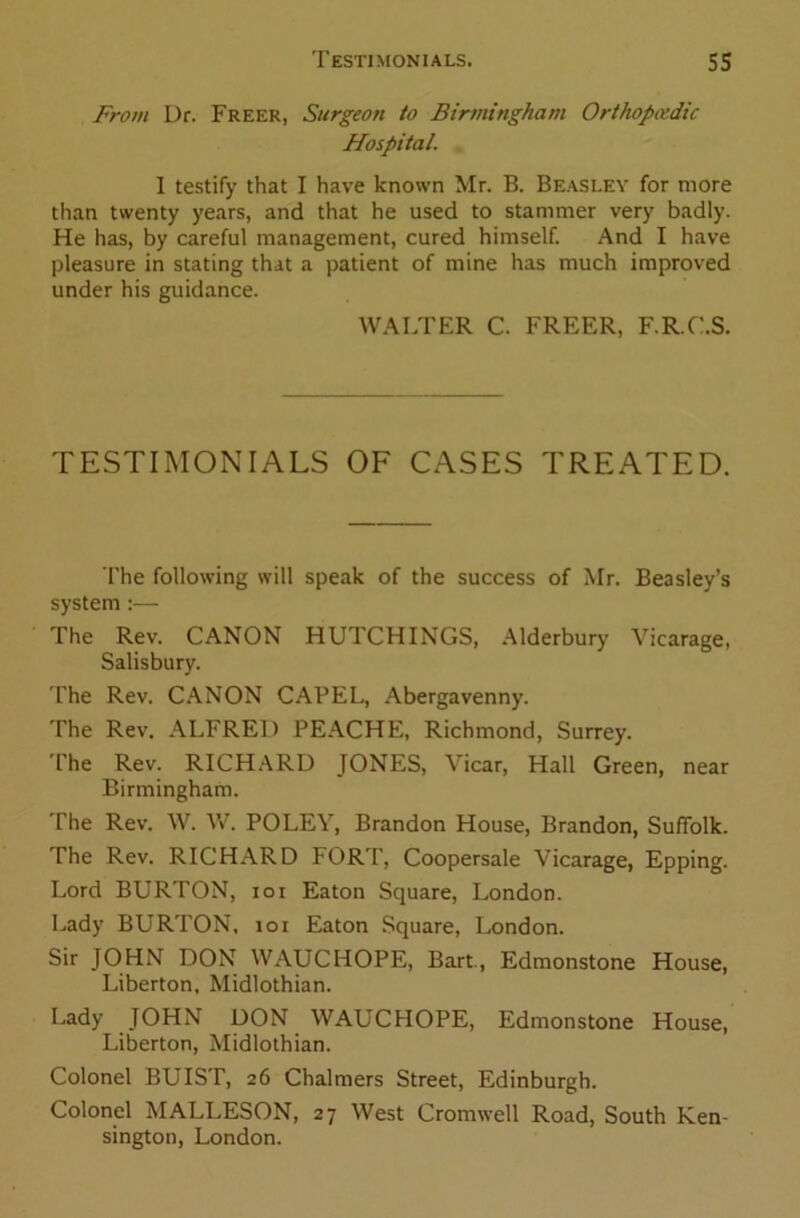 From Dr. Freer, Surgeon to Birmingham Orthopaedic Hospital. 1 testify that I have known Mr. B. Beasley for more than twenty years, and that he used to stammer very badly. He has, by careful management, cured himself. And I have pleasure in stating that a patient of mine has much improved under his guidance. WALTER C. FREER, F.R.C.S. TESTIMONIALS OF CASES TREATED. The following will speak of the success of Mr. Beasley’s system :— The Rev. CANON HUTCHINGS, Alderbury Vicarage, Salisbury. The Rev. CANON CAPEL, Abergavenny. The Rev. ALFRED PEACHE, Richmond, Surrey. The Rev. RICHARD JONES, Vicar, Hall Green, near Birmingham. The Rev. W. W. POLEY, Brandon House, Brandon, Suffolk. The Rev. RICHARD FORT, Coopersale Vicarage, Epping. Lord BURTON, ioi Eaton Square, London. Lady BURTON, ioi Eaton Square, London. Sir JOHN DON WAUCHOPE, Bart., Edmonstone House, Liberton, Midlothian. Lady JOHN DON WAUCHOPE, Edmonstone House, Liberton, Midlothian. Colonel BUIST, 26 Chalmers Street, Edinburgh. Colonel MALLESON, 27 West Cromwell Road, South Ken- sington, London.