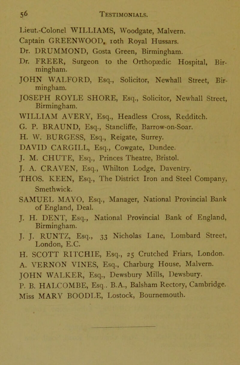 Lieut.-Colonel WILLIAMS, Woodgate, Malvern. Captain GREENWOOD, ioth Royal Hussars. Dr. DRUMMOND, Gosta Green, Birmingham. Dr. FREER, Surgeon to the Orthopaedic Hospital, Bir- mingham. JOHN WALFORD, Esq., Solicitor, Newhall Street, Bir- mingham. JOSEPH ROYLE SHORE, Esq., Solicitor, Newhall Street, Birmingham. WILLIAM AVERY, Esq., Headless Cross, Redditch. G. P. BRAUND, Esq., Stanclifife, Barrow-on-Soar. H. W. BURGESS, Esq., Reigate, Surrey. DAVID CARGILL, Esq., Cowgate, Dundee. J. M. CHUTE, Esq., Princes Theatre, Bristol. J. A. CRAVEN, Esq., Whilton Lodge, Daventry. THOS. KEEN, Esq., The District Iron and Steel Company, Smethwick. SAMUEL MAYO, Esq., Manager, National Provincial Bank of England, Deal. J. H. DENT, Esq., National Provincial Bank of England, Birmingham. J. J. RUNTZ, Esq., 33 Nicholas Lane, Lombard Street, London, E.C. H. SCOTT RITCHIE, Esq., 25 Crutched Friars, London. A. VERNON VINES, Esq., Charburg House, Malvern. JOHN WALKER, Esq., Dewsbury Mills, Dewsbury. P. B. HALCOMBE, Esq.. B.A., Balsham Rectory, Cambridge. Miss MARY BOODLE, Lostock, Bournemouth.