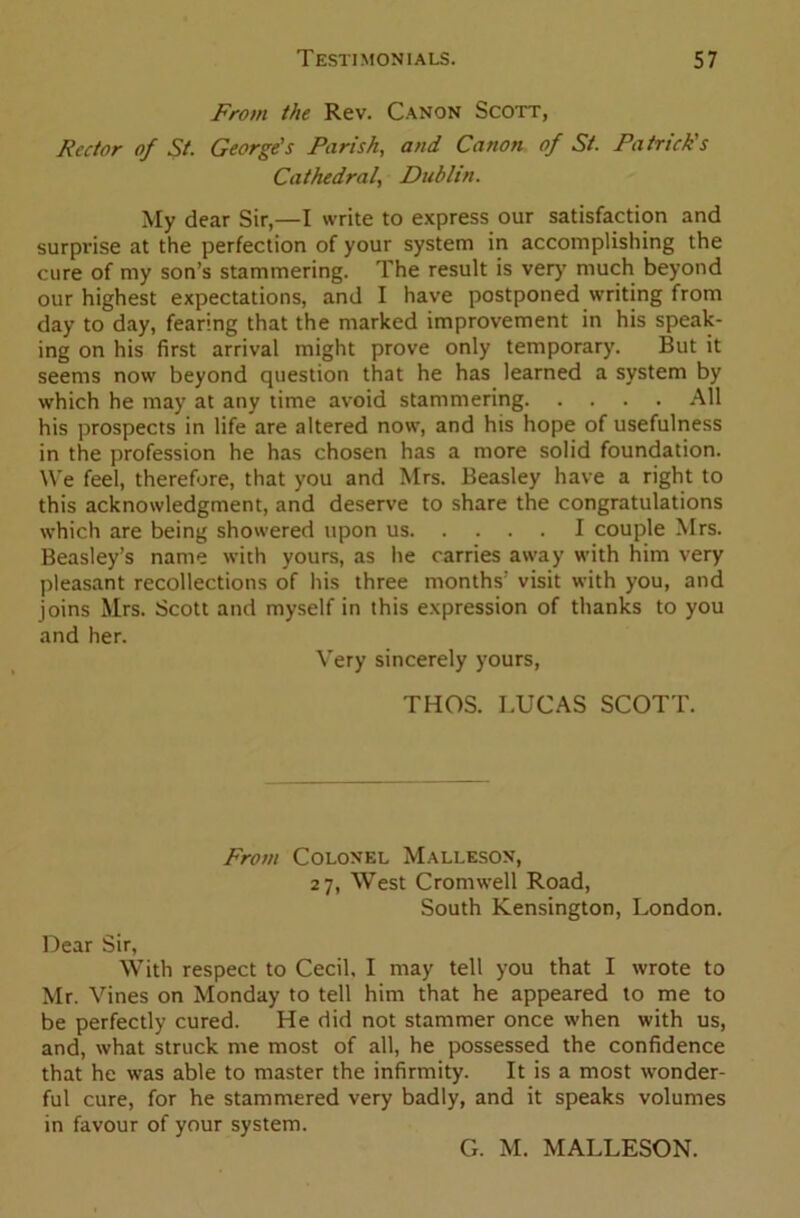 From the Rev. Canon Scott, Rector of St. George's Parish, and Canon of St. Patrick's Cathedral, Dublin. My dear Sir,—I write to express our satisfaction and surprise at the perfection of your system in accomplishing the cure of my son’s stammering. The result is very much beyond our highest expectations, and I have postponed writing from day to day, fearing that the marked improvement in his speak- ing on his first arrival might prove only temporary. But it seems now beyond question that he has learned a system by which he may at any time avoid stammering All his prospects in life are altered now, and his hope of usefulness in the profession he has chosen has a more solid foundation. We feel, therefore, that you and Mrs. Beasley have a right to this acknowledgment, and deserve to share the congratulations which are being showered upon us I couple Mrs. Beasley’s name with yours, as he carries away with him very pleasant recollections of his three months’ visit with you, and joins Mrs. Scott and myself in this expression of thanks to you and her. Very sincerely yours, THOS. LUCAS SCOTT. From Colonel Malleson, 27, West Cromwell Road, South Kensington, London. Dear Sir, With respect to Cecil, I may tell you that I wrote to Mr. Vines on Monday to tell him that he appeared to me to be perfectly cured. He did not stammer once when with us, and, what struck me most of all, he possessed the confidence that he was able to master the infirmity. It is a most wonder- ful cure, for he stammered very badly, and it speaks volumes in favour of your system. Cx. M. MALLESON.