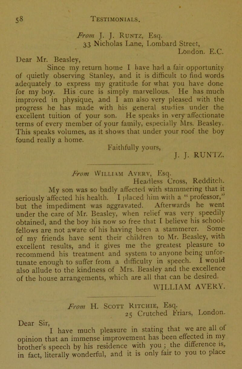 From J. J. Runtz, Esq. 33 Nicholas Lane, Lombard Street, London. E.C. Dear Mr. Beasley, Since my return home I have had a fair opportunity of quietly observing Stanley, and it is difficult to find words adequately to express my gratitude for what you have done for my boy. His cure is simply marvellous. He has much improved in physique, and I am also very pleased with the progress he has made with his general studies under the excellent tuition of your son. He speaks in very affectionate terms of every member of your family, especially Mrs. Beasley. This speaks volumes, as it shows that under your roof the boy found really a home. Faithfully yours, J. J. RUNTZ. From William Avery, Esq. Headless Cross, Redditch. My son was so badly affected with stammering that it seriously affected his health. I placed him with a “ professor,” but the impediment was aggravated. Afterwards he went under the care of Mr. Beasley, when relief was very speedily obtained, and the boy his now so free that I believe his school- fellows are not aware of his having been a stammerer. Some of my friends have sent their children to Mr. Beasley, with excellent results, and it gives me the greatest pleasure to recommend his treatment and system to anyone being unfor- tunate enough to suffer from a difficulty in speech. I would also allude to the kindness of Mrs. Beasley and the excellence of the house arrangements, which are all that can be desired. WILLIAM AVERY. From H. Scott Ritchie, Esq. 25 Crutched Friars, London. Dear Sir, . . , f I have much pleasure in stating that we are all ot opinion that an immense improvement has been effected in my brother’s speech by his residence with you ; the difference is, in fact, literally wonderful, and it is only fair to you to place