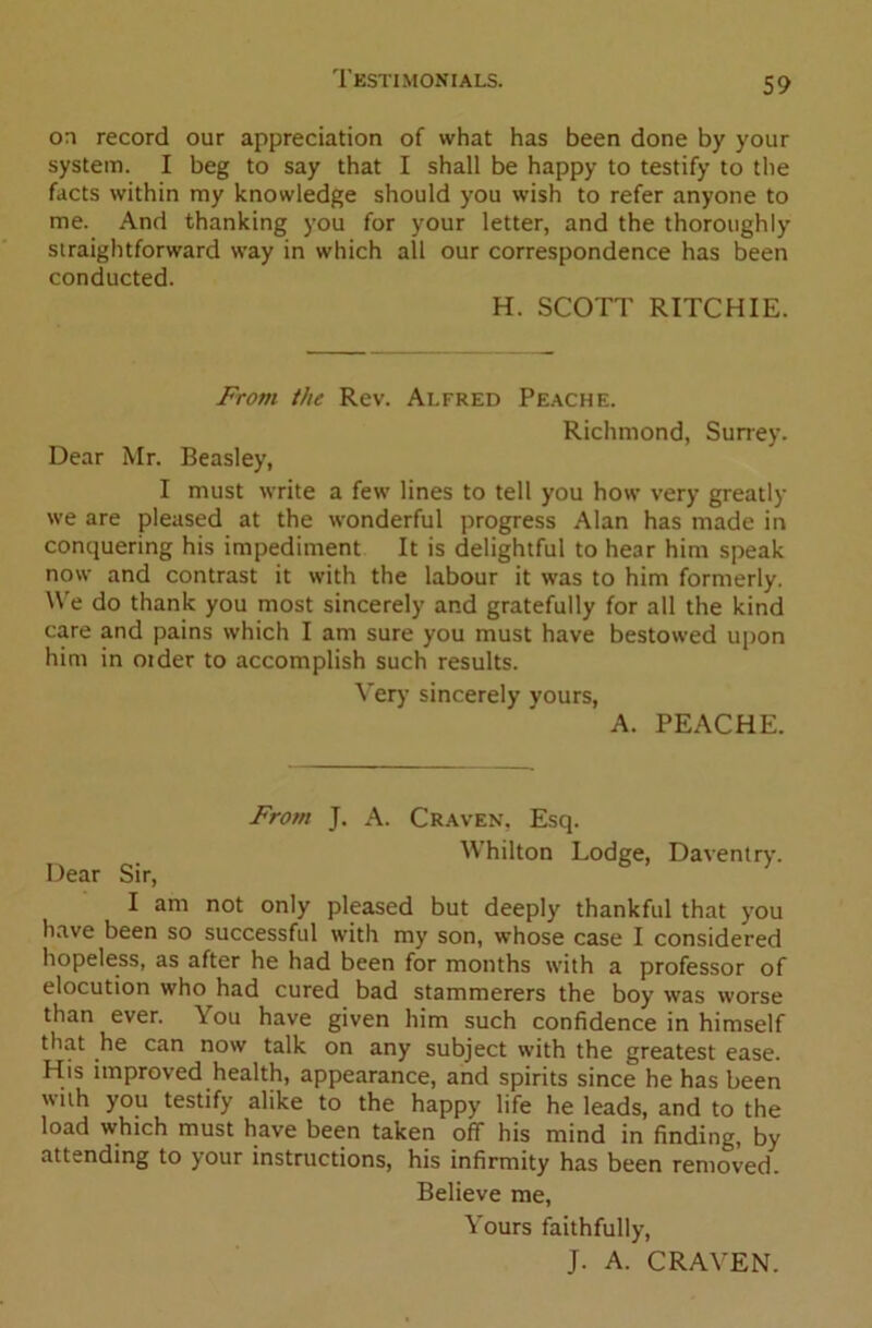 on record our appreciation of what has been done by your system. I beg to say that I shall be happy to testify to the facts within my knowledge should you wish to refer anyone to me. And thanking you for your letter, and the thoroughly straightforward way in which all our correspondence has been conducted. H. SCOTT RITCHIE. From the Rev. Alfred Peache. Richmond, Surrey. Dear Mr. Beasley, I must write a few lines to tell you how very greatly we are pleased at the wonderful progress Alan has made in conquering his impediment It is delightful to hear him speak now and contrast it with the labour it was to him formerly. We do thank you most sincerely and gratefully for all the kind care and pains which I am sure you must have bestowed upon him in older to accomplish such results. Very sincerely vours, A. PEACHE. From J. A. Craven, Esq. Whilton Lodge, Daventry. Dear Sir, I am not only pleased but deeply thankful that you have been so successful with my son, whose case I considered hopeless, as after he had been for months with a professor of elocution who had cured bad stammerers the boy was worse than ever. You have given him such confidence in himself that he can now talk on any subject with the greatest ease. His improved health, appearance, and spirits since he has been with you testify alike to the happy life he leads, and to the load which must have been taken off his mind in finding, by attending to your instructions, his infirmity has been removed. Believe me, Yours faithfully, J. A. CRAVEN.