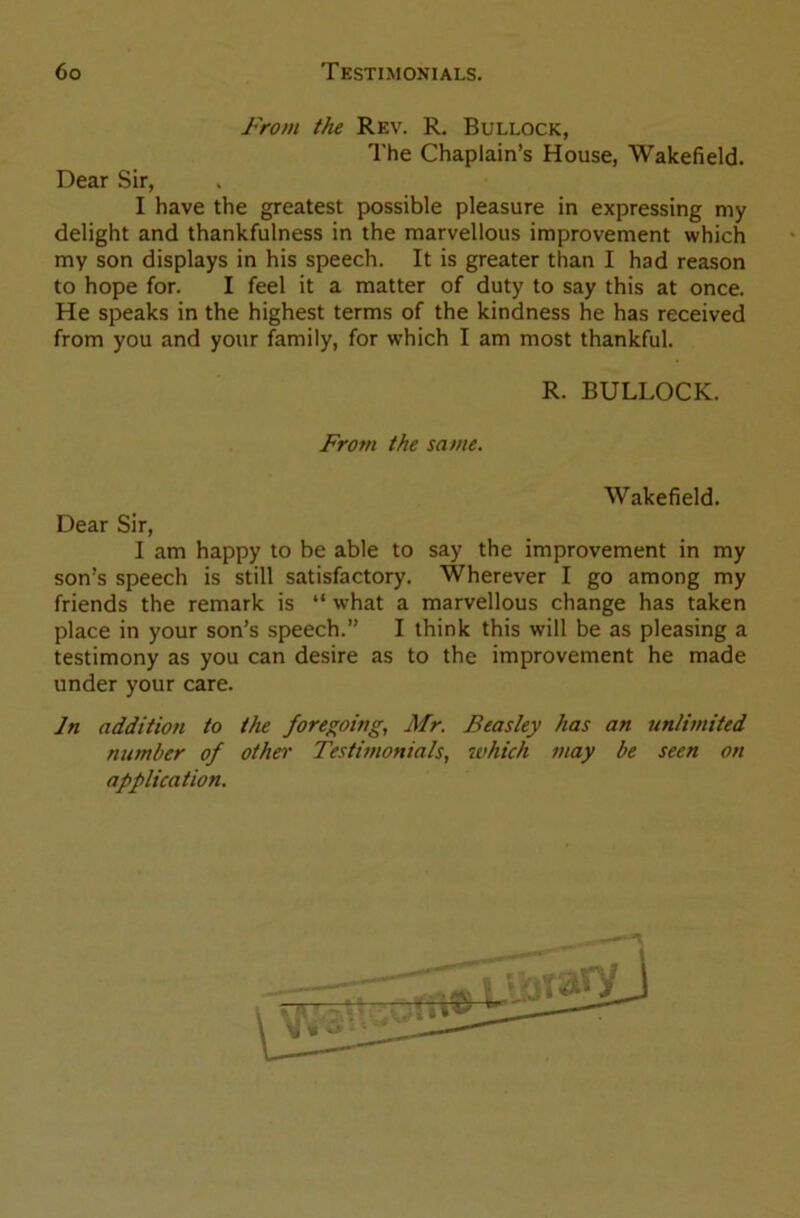 From the Rev. R. Bullock, The Chaplain’s House, Wakefield. Dear Sir, I have the greatest possible pleasure in expressing my delight and thankfulness in the marvellous improvement which my son displays in his speech. It is greater than I had reason to hope for. I feel it a matter of duty to say this at once. He speaks in the highest terms of the kindness he has received from you and your family, for which I am most thankful. R. BULLOCK. From the same. Wakefield. Dear Sir, I am happy to be able to say the improvement in my son’s speech is still satisfactory. Wherever I go among my friends the remark is “ what a marvellous change has taken place in your son’s speech.” I think this will be as pleasing a testimony as you can desire as to the improvement he made under your care. In addition to the foregoing, Mr. Beasley has an unlimited number of other Testimonials, which may be seen on application.