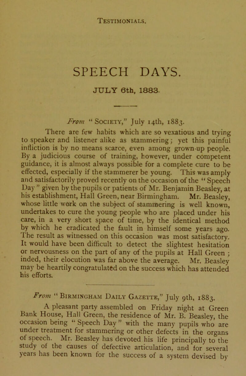 SPEECH DAYS. JULY 6th, 1883. From “Society,” July 14th, 1883. There are few habits which are so vexatious and trying to speaker and listener alike as stammering; yet this painful infliction is by no means scarce, even among grown up people. By a judicious course of training, however, under competent guidance, it is almost always possible for a complete cure to be effected, especially if the stammerer be young. This was amply and satisfactorily proved recently on the occasion of the “ Speech Day ” given by the pupils or patients of Mr. Benjamin Beasley, at his establishment, Hall Green, near Birmingham. Mr. Beasley, whose little work on the subject of stammering is well known, undertakes to cure the young people who are placed under his care, in a very short space of time, by the identical method by which he eradicated the fault in himself some years ago. 1'he result as witnessed on this occasion was most satisfactory. It would have been difficult to detect the slightest hesitation or nervousness on the part of any of the pupils at Hall Green ; inded, their elocution was far above the average. Mr. Beasley may be heartily congratulated on the success which has attended his efforts. From “Birmingham Daily Gazette,” July 9th, 1883. A pleasant party assembled on Friday night at Green Bank House, Hall Green, the residence of Mr. B. Beasley, the occasion being “ Speech Day ” with the many pupils who are under treatment for stammering or other defects in the organs of speech. Mr. Beasley has devoted his life principally to the study of the causes of defective articulation, and for several years has been known for the success of a system devised by