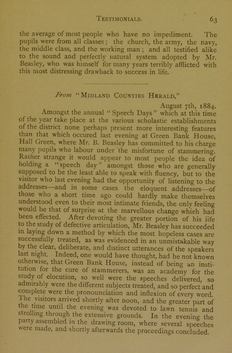 the average of most people who have no impediment. The pupils were from all classes; the church, the army, the navy, the middle class, and the working man ; and all testified alike to the sound and perfectly natural system adopted by Mr. Beasley, who was himself for many years terribly afflicted with this most distressing drawback to success in life. From “Midland Counties Herald,” August 7th, 1884. Amongst the annual “Speech Days” which at this time of the year take place at the various scholastic establishments of the district none perhaps present more interesting features than that which occured last evening at Green Bank House, Hall Green, where Mr. B. Beasley has committed to his charge many pupils who labour under the misfortune of stammering. Rather strange it would appear to most people the idea of holding a “speech day’ amongst those who are generally supposed to be the least able to speak with fluency, but to the visitor who last evening had the opportunity of listening to the addresses and in some cases the eloquent addresses—of those who a short time ago could hardly make themselves understood even to their most intimate friends, the only feeling would be that of surprise at the marvellous change whieh had been effected. After devoting the greater portion of his iife to the study of defective articulation, Mr. Beasley has succeeded in laying down a method by which the most hopeless cases are successfully treated, as was evidenced in an unmistakable way by the clear, deliberate, and distinct utterances of the speakers last night. Indeed, one would have thought, had he not known otherwise, that Green Bank House, instead of being an insti- tution for the cure of stammerers, was an academy for the study of elocution, so well were the speeches delivered, so admirably were the different subjects treated, and so perfect and complete were the pronounciation and inflexion of every word I he visitors arrived shortly after noon, and the greater part of the time until the evening was devoted to lawn tennis and strolling through the extensive grounds. In the evening the party assembled in the drawing room, where several speeches were made, and shortly afterwards the proceedings concluded.