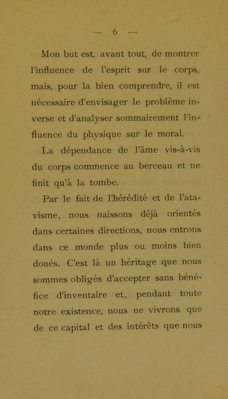Mon but est, avant tout, de montrer l’influence de l’esprit sur le corps, mais, pour la bien comprendre, il est nécessaire d’envisager le problème in- verse et d’analyser sommairement l’in- fluence du physique sur le moral. La dépendance de l’âme vis-à-vis du corps commence au berceau et ne finit qu’à la tombe. Par le fait de l’hérédité et de l’ata- visme, nous naissons déjà orientés dans certaines directions, nous entrons dans ce monde plus ou moins bien doués. C’est là un héritage que nous sommes obligés d’accepter sans béné- fice d’inventaire et, pendant toute notre existence, nous ne vivrons que de ce capital et des interets que nous