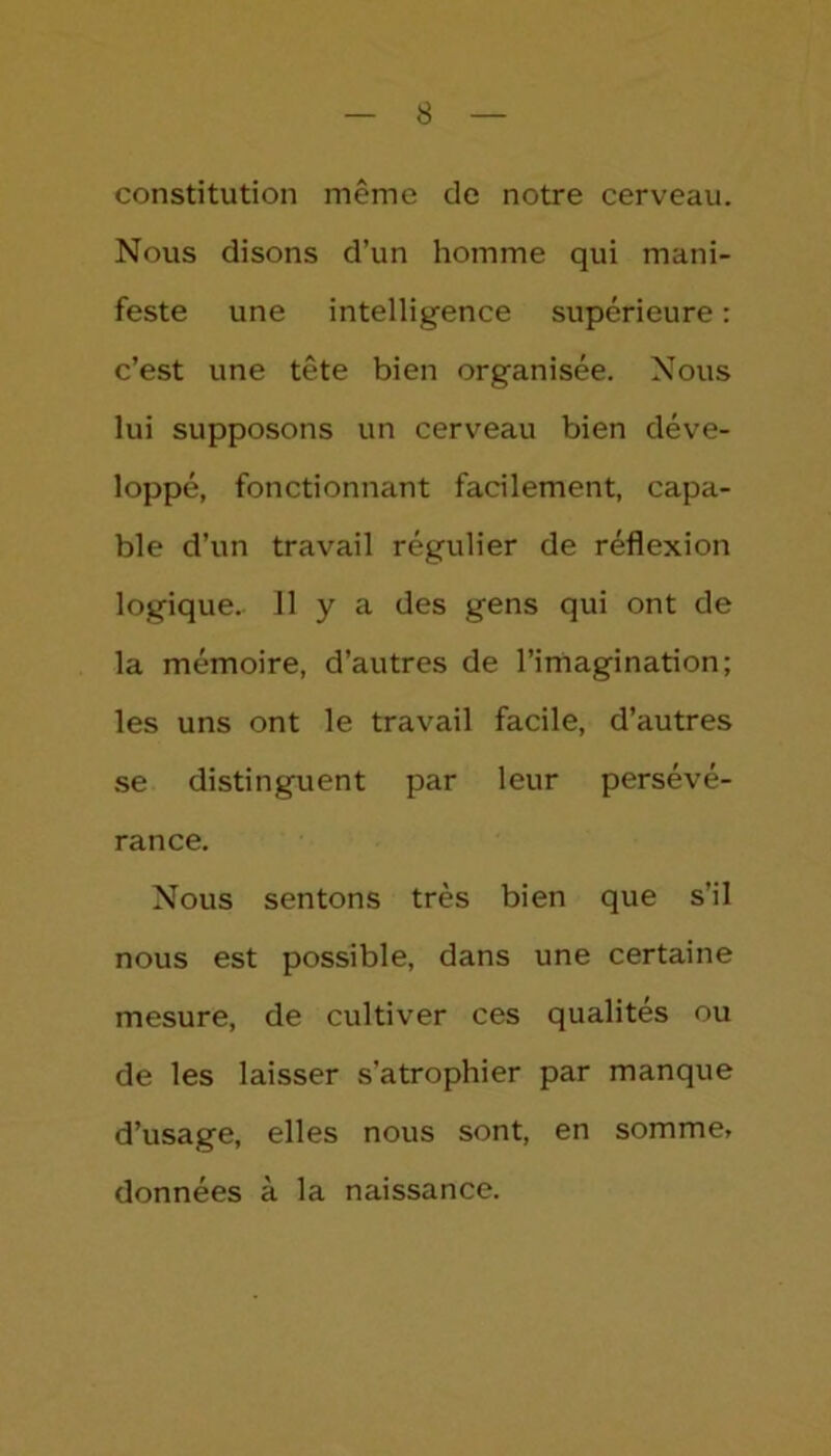 constitution même de notre cerveau. Nous disons d’un homme qui mani- feste une intelligence supérieure : c’est une tête bien organisée. Nous lui supposons un cerveau bien déve- loppé, fonctionnant facilement, capa- ble d’un travail régulier de réflexion logique. 11 y a des gens qui ont de la mémoire, d’autres de l’imagination; les uns ont le travail facile, d’autres se distinguent par leur persévé- rance. Nous sentons très bien que s’il nous est possible, dans une certaine mesure, de cultiver ces qualités ou de les laisser s'atrophier par manque d’usage, elles nous sont, en somme, données à la naissance.