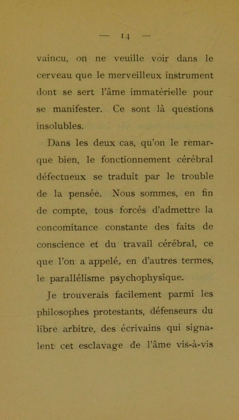 »4 vaincu, on ne veuille voir dans le cerveau que le merveilleux instrument dont se sert l’âme immatérielle pour se manifester. Ce sont là questions insolubles. Dans les deux cas, qu’on le remar- que bien, le fonctionnement cérébral défectueux se traduit par le trouble de la pensée. Nous sommes, en fin de compte, tous forcés d’admettre la concomitance constante des faits de conscience et du travail cérébral, ce que l’on a appelé, en d’autres termes, le parallélisme psychophysique. Je trouverais facilement parmi les philosophes protestants, défenseurs du libre arbitre, des écrivains qui signa- lent cet esclavage de l’âme vis-à-vis