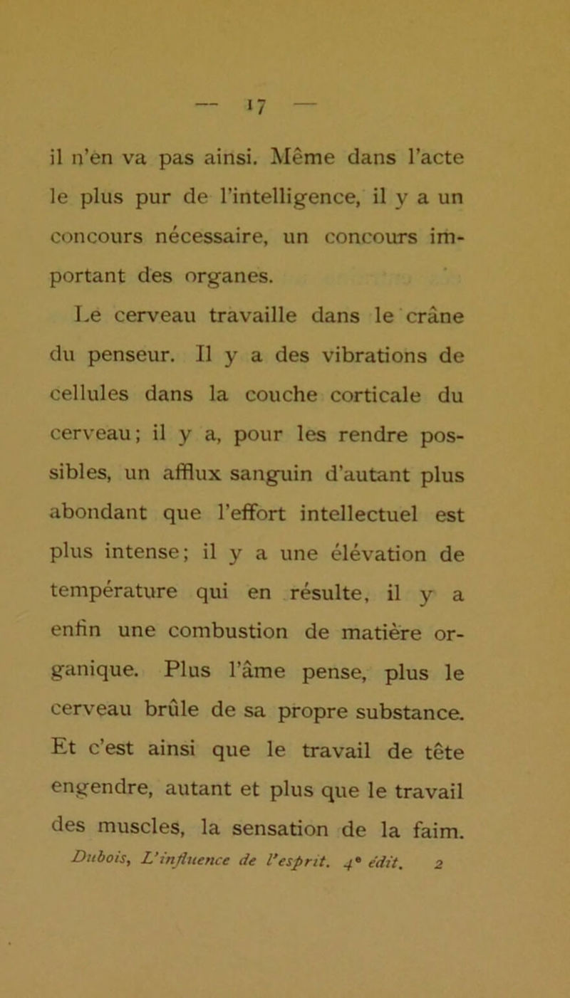 «7 il n’en va pas ainsi. Même dans l’acte le plus pur de l’intelligence, il y a un concours nécessaire, un concours im- portant des organes. Le cerveau travaille dans le crâne du penseur. Il y a des vibrations de cellules dans la couche corticale du cerveau; il y a, pour les rendre pos- sibles, un afflux sanguin d’autant plus abondant que l’effort intellectuel est plus intense; il y a une élévation de température qui en résulte, il y a enfin une combustion de matière or- ganique. Plus l’âme pense, plus le cerveau brûle de sa propre substance. Et c’est ainsi que le travail de tête engendre, autant et plus que le travail des muscles, la sensation de la faim. Dubois, L’influence de l'esprit. 4* e'dit. 2