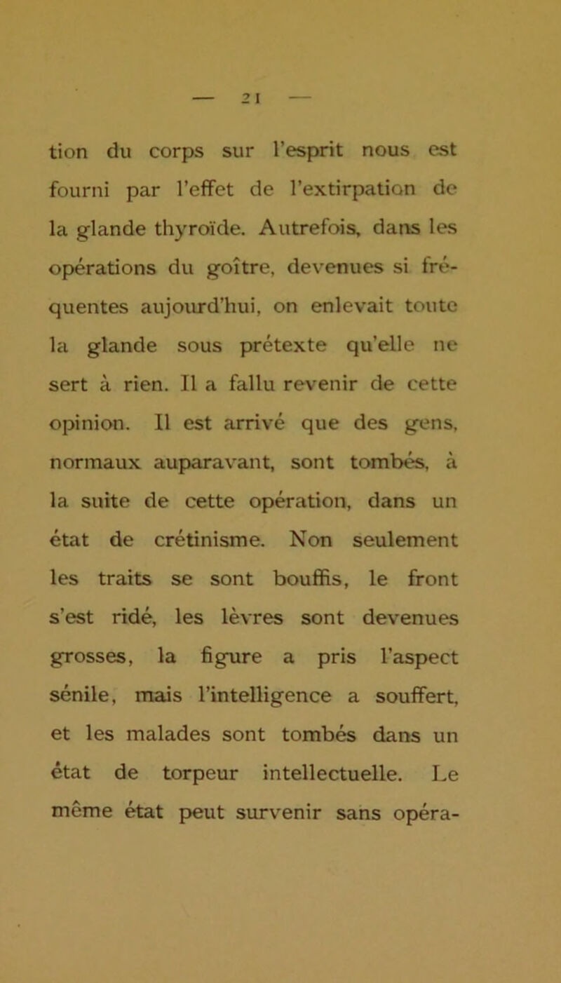 tion du corps sur l’esprit nous est fourni par l'effet de l’extirpation de la glande thyroïde. Autrefois, dans les opérations du goître, devenues si fré- quentes aujourd’hui, on enlevait toute la glande sous prétexte quelle ne sert à rien. Il a fallu revenir de cette opinion. Il est arrivé que des gens, normaux auparavant, sont tombés, à la suite de cette opération, dans un état de crétinisme. Non seulement les traits se sont bouffis, le front s’est ridé, les lèvres sont devenues grosses, la figure a pris l’aspect sénile, mais l’intelligence a souffert, et les malades sont tombés dans un état de torpeur intellectuelle. Le même état peut survenir sans opéra-