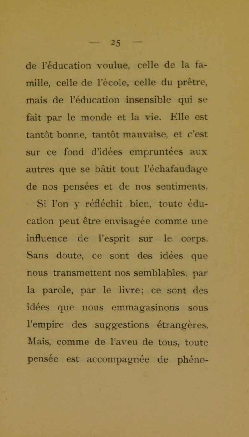 de l’éducation voulue, celle de la fa- mille, celle de l’école, celle du prêtre, mais de l’éducation insensible qui se fait par le monde et la vie. Elle est tantôt bonne, tantôt mauvaise, et c’est sur ce fond d’idées empruntées aux autres que se bâtit tout l'échafaudage de nos pensées et de nos sentiments. Si l’on y réfléchit bien, toute édu- cation peut être envisagée comme une influence de l’esprit sur le corps. Sans doute, ce sont des idées que nous transmettent nos semblables, par la parole, par le livre; ce sont des idées que nous emmagasinons sous l’empire des suggestions étrangères. Mais, comme de l’aveu de tous, toute pensée est accompagnée de phéno-