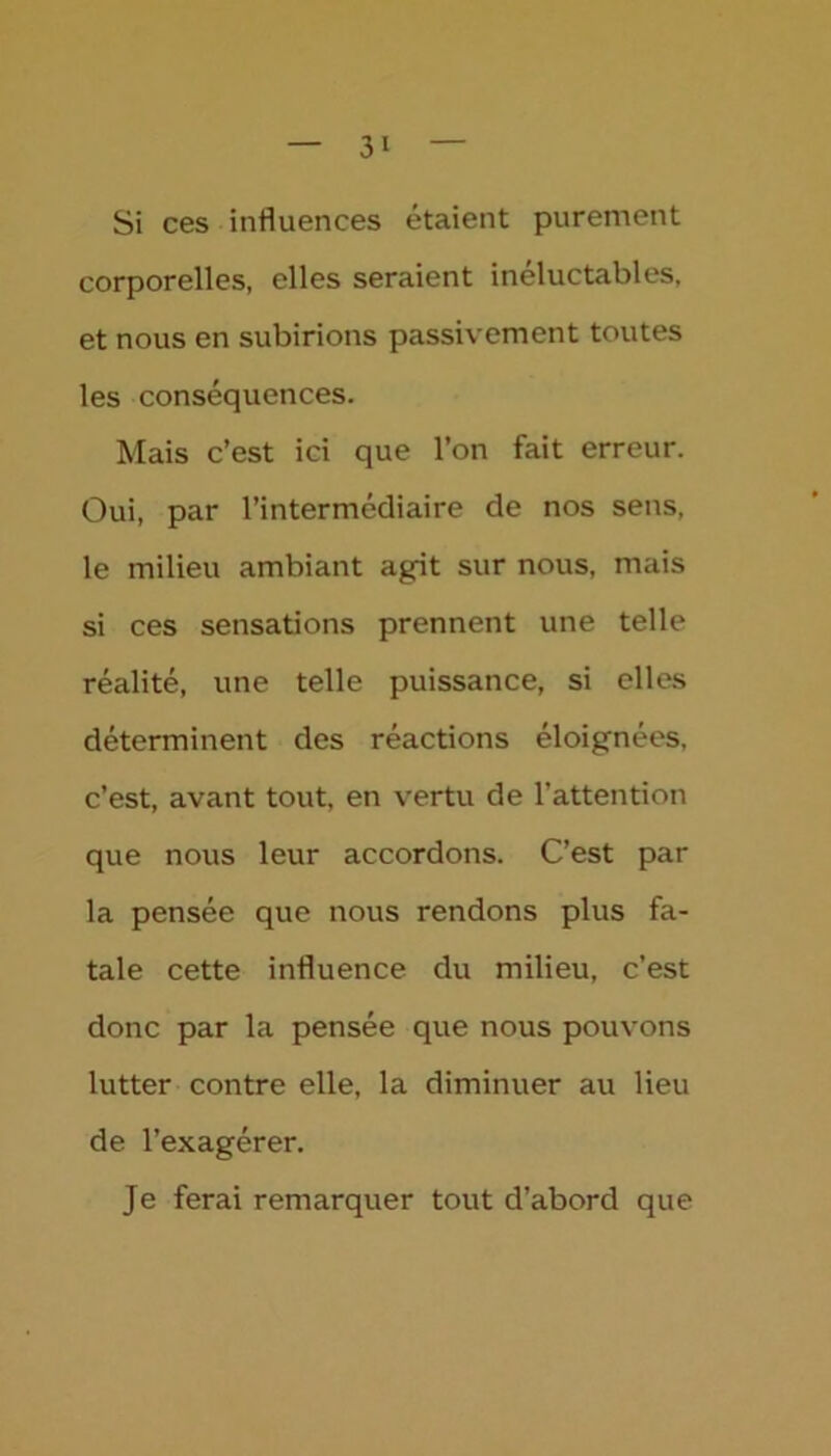 Si ces influences étaient purement corporelles, elles seraient inéluctables, et nous en subirions passivement toutes les conséquences. Mais c’est ici que l’on fait erreur. Oui, par l’intermédiaire de nos sens, le milieu ambiant agit sur nous, mais si ces sensations prennent une telle réalité, une telle puissance, si elles déterminent des réactions éloignées, c’est, avant tout, en vertu de l’attention que nous leur accordons. C’est par la pensée que nous rendons plus fa- tale cette influence du milieu, c’est donc par la pensée que nous pouvons lutter contre elle, la diminuer au Heu de l’exagérer. Je ferai remarquer tout d’abord que