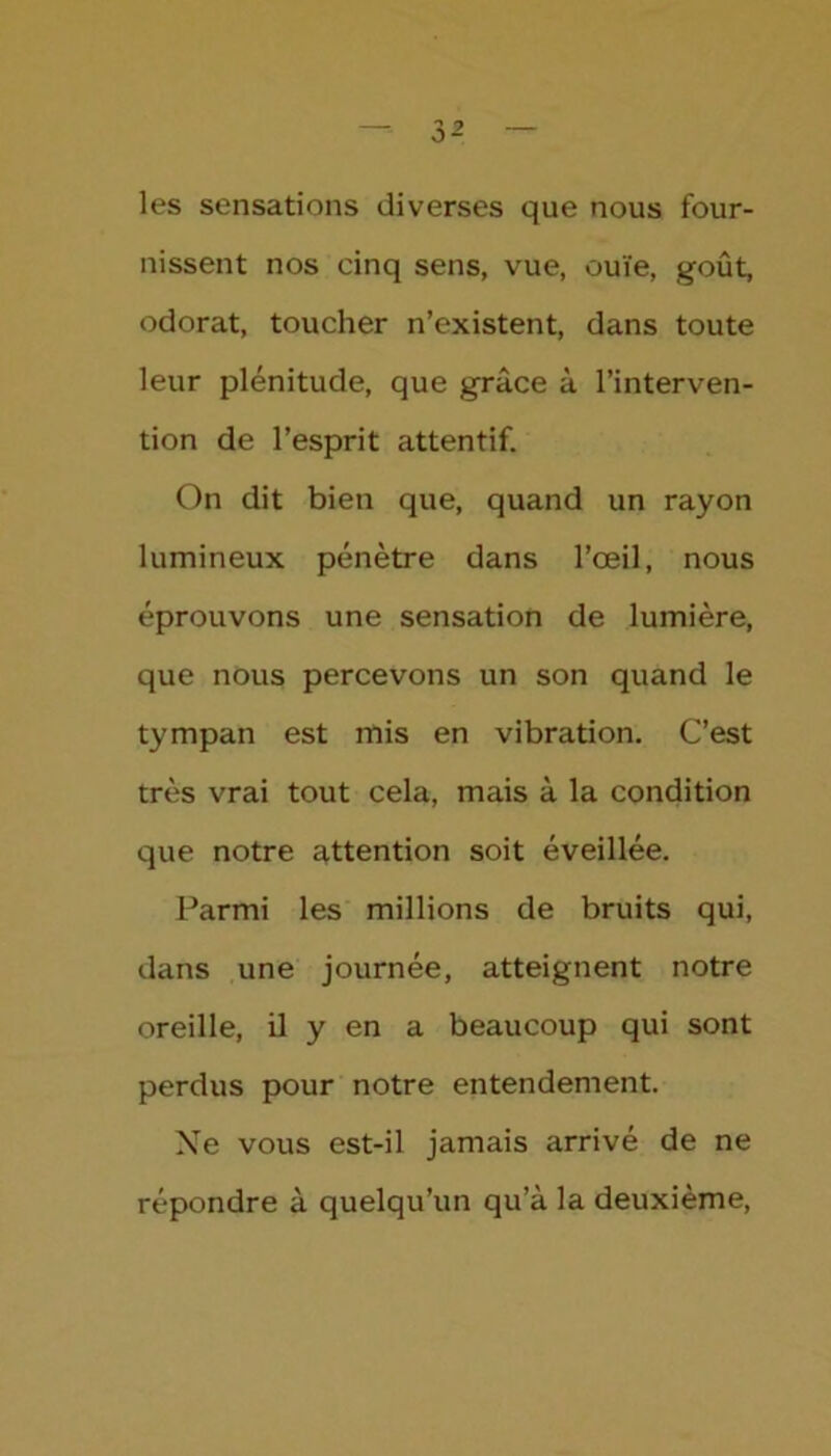 les sensations diverses que nous four- nissent nos cinq sens, vue, ouïe, goût, odorat, toucher n’existent, dans toute leur plénitude, que grâce à l’interven- tion de l’esprit attentif. On dit bien que, quand un rayon lumineux pénètre dans l’œil, nous éprouvons une sensation de lumière, que nous percevons un son quand le tympan est mis en vibration. C’est très vrai tout cela, mais à la condition que notre attention soit éveillée. Parmi les millions de bruits qui, dans une journée, atteignent notre oreille, il y en a beaucoup qui sont perdus pour notre entendement. Ne vous est-il jamais arrivé de ne répondre à quelqu’un qu’à la deuxième,
