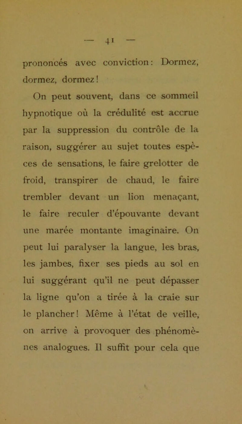 4» prononcés avec conviction : Dormez, dormez, dormez ! On peut souvent, dans ce sommeil hypnotique où la crédulité est accrue par la suppression du contrôle de la raison, suggérer au sujet toutes espè- ces de sensations, le faire grelotter de froid, transpirer de chaud, le faire trembler devant un lion menaçant, le faire reculer d’épouvante devant une marée montante imaginaire. On peut lui paralyser la langue, les bras, les jambes, fixer ses pieds au sol en lui suggérant qu’il ne peut dépasser la ligne qu’on a tirée à la craie sur le plancher! Même à l’état de veille, on arrive à provoquer des phénomè- nes analogues. 11 suffit pour cela que