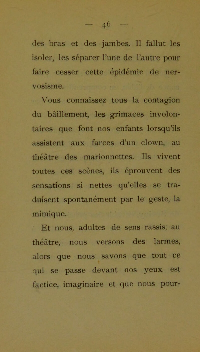 des bras et des jambes. Il fallut les isoler, les séparer l’une de l’autre pour faire cesser cette épidémie de ner- vosisme. Vous connaissez tous la contagion du bâillement, les grimaces involon- taires que font nos enfants lorsqu’ils assistent aux farces d’un clown, au théâtre des marionnettes. Ils vivent toutes ces scènes, ils éprouvent des sensations si nettes qu’elles se tra- duisent spontanément par le geste, la mimique. Et nous, adultes de sens rassis, au théâtre, nous versons des larmes, alors que nous savons que tout ce qui se passe devant nos yeux est factice, imaginaire et que nous pour-