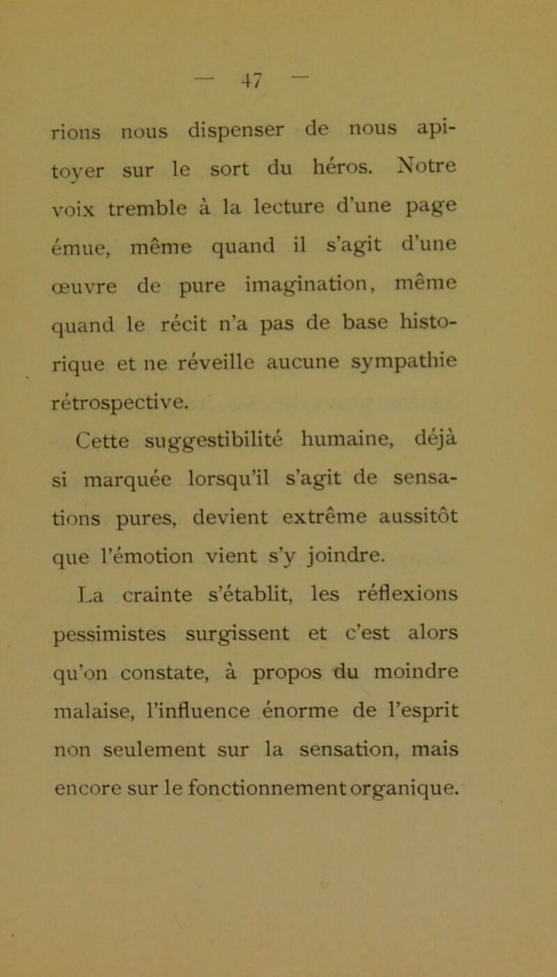 rions nous dispenser de nous api- toyer sur le sort du héros. Notre voix tremble à la lecture d’une page émue, même quand il s’agit d’une œuvre de pure imagination, même quand le récit n’a pas de base histo- rique et ne réveille aucune sympathie rétrospective. Cette suggestibilité humaine, déjà si marquée lorsqu’il s’agit de sensa- tions pures, devient extrême aussitôt que l’émotion vient s’y joindre. La crainte s’établit, les réflexions pessimistes surgissent et c’est alors qu’on constate, à propos du moindre malaise, l’influence énorme de l’esprit non seulement sur la sensation, mais encore sur le fonctionnement organique.