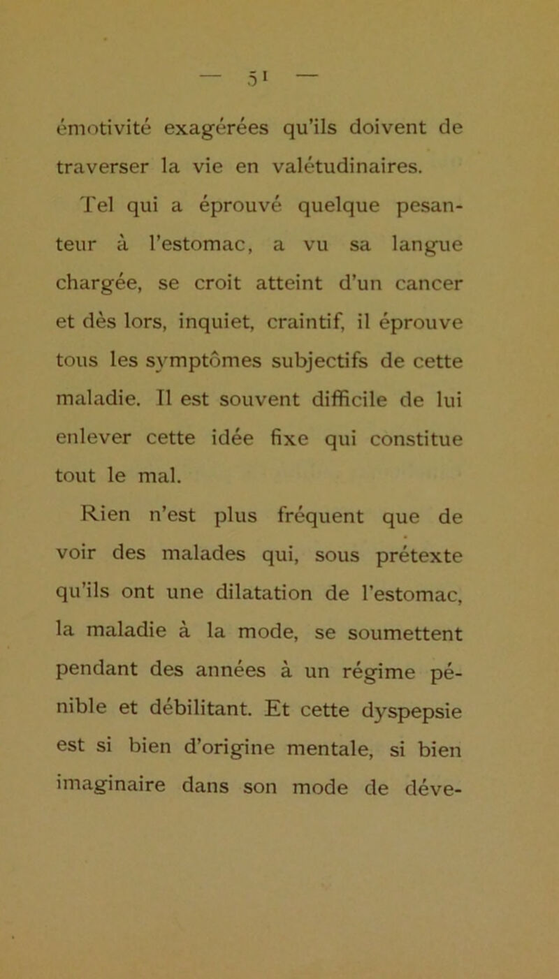 — 5* — émotivité exagérées qu’ils doivent de traverser la vie en valétudinaires. Tel qui a éprouvé quelque pesan- teur à l’estomac, a vu sa langue chargée, se croit atteint d’un cancer et dès lors, inquiet, craintif, il éprouve tous les symptômes subjectifs de cette maladie. Tl est souvent difficile de lui enlever cette idée fixe qui constitue tout le mal. Rien n’est plus fréquent que de voir des malades qui, sous prétexte qu’ils ont une dilatation de l’estomac, la maladie à la mode, se soumettent pendant des années à un régime pé- nible et débilitant. Et cette dyspepsie est si bien d’origine mentale, si bien imaginaire dans son mode de déve-
