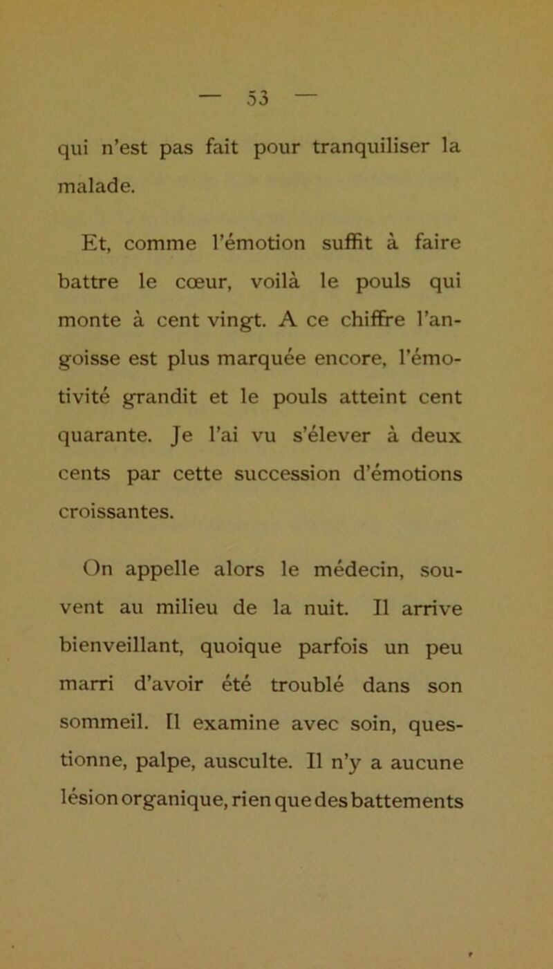 qui n’est pas fait pour tranquiliser la malade. Et, comme l’émotion suffit à faire battre le cœur, voilà le pouls qui monte à cent vingt. A ce chiffre l’an- goisse est plus marquée encore, l’émo- tivité grandit et le pouls atteint cent quarante. Je l’ai vu s’élever à deux cents par cette succession d’émotions croissantes. On appelle alors le médecin, sou- vent au milieu de la nuit. Il arrive bienveillant, quoique parfois un peu marri d’avoir été troublé dans son sommeil. Tl examine avec soin, ques- tionne, palpe, ausculte. Il n’y a aucune lésion organique, rien que des battements