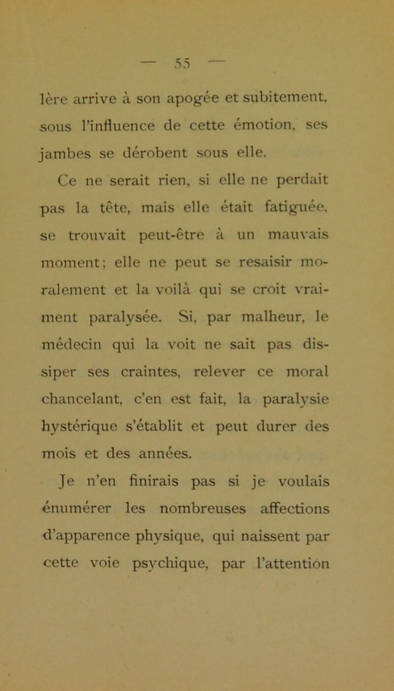 1ère arrive à son apogée et subitement, sous l’influence de cette émotion, ses jambes se dérobent sous elle. Ce ne serait rien, si elle ne perdait pas la tête, mais elle était fatiguée, se trouvait peut-être à un mauvais moment; elle ne peut se resaisir mo- ralement et la voilà qui se croit vrai- ment paralysée. Si, par malheur, le médecin qui la voit ne sait pas dis- siper ses craintes, relever ce moral chancelant, c’en est fait, la paralysie hystérique s’établit et peut durer des mois et des années. Je n’en finirais pas si je voulais énumérer les nombreuses affections d’apparence physique, qui naissent par cette voie psychique, par l’attention