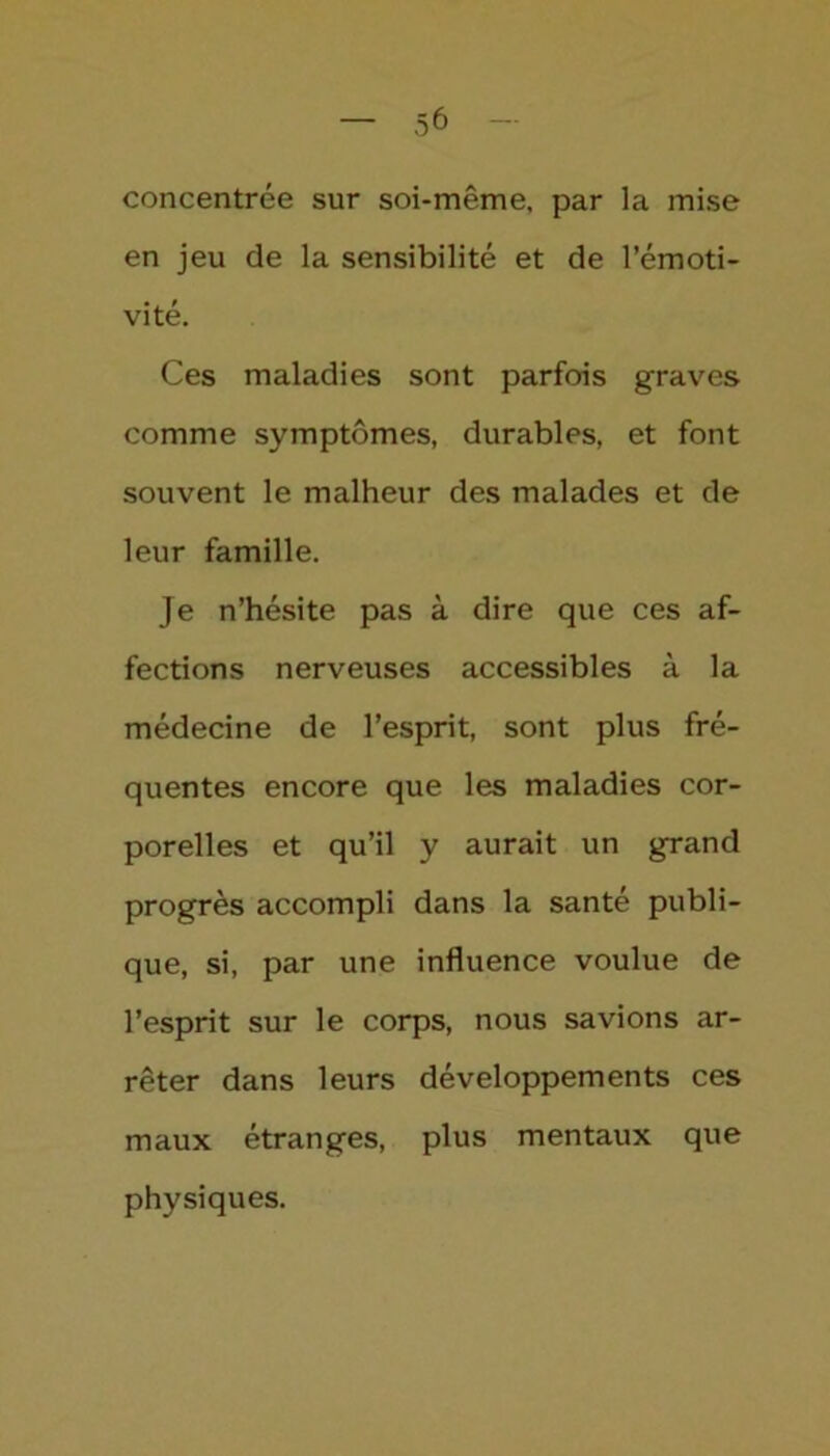 concentrée sur soi-même, par la mise en jeu de la sensibilité et de l’émoti- vité. Ces maladies sont parfois graves comme symptômes, durables, et font souvent le malheur des malades et de leur famille. Je n’hésite pas à dire que ces af- fections nerveuses accessibles à la médecine de l’esprit, sont plus fré- quentes encore que les maladies cor- porelles et qu’il y aurait un grand progrès accompli dans la santé publi- que, si, par une influence voulue de l’esprit sur le corps, nous savions ar- rêter dans leurs développements ces maux étranges, plus mentaux que physiques.