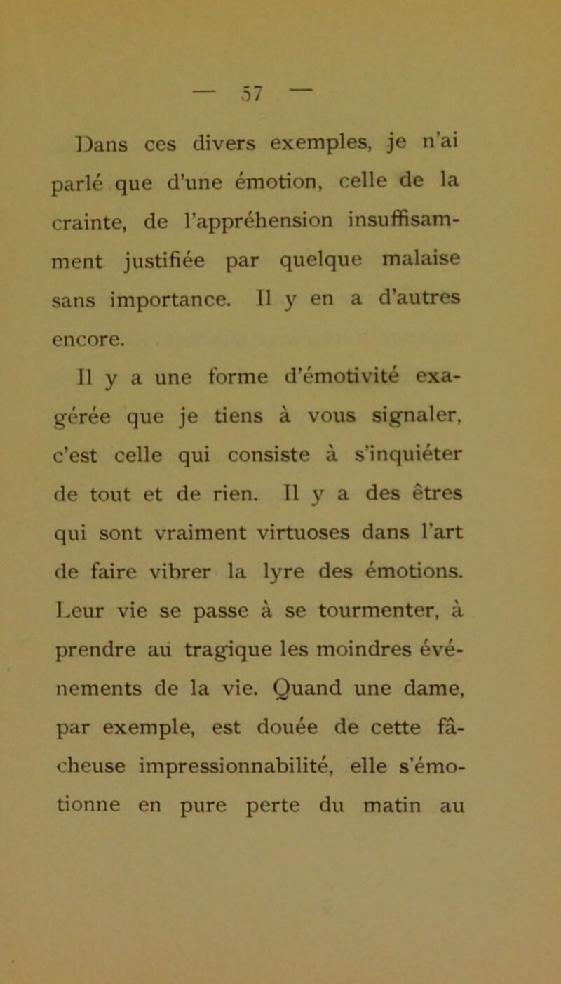 Dans ces divers exemples, je n’ai parlé que d’une émotion, celle de la crainte, de l’appréhension insuffisam- ment justifiée par quelque malaise sans importance. 11 y en a d’autres encore. 11 y a une forme d’émotivité exa- gérée que je tiens à vous signaler, c’est celle qui consiste à s’inquiéter de tout et de rien. Il y a des êtres qui sont vraiment virtuoses dans l’art de faire vibrer la lyre des émotions. Leur vie se passe à se tourmenter, à prendre au tragique les moindres évé- nements de la vie. Quand une dame, par exemple, est douée de cette fâ- cheuse impressionnabilité, elle s’émo- tionne en pure perte du matin au