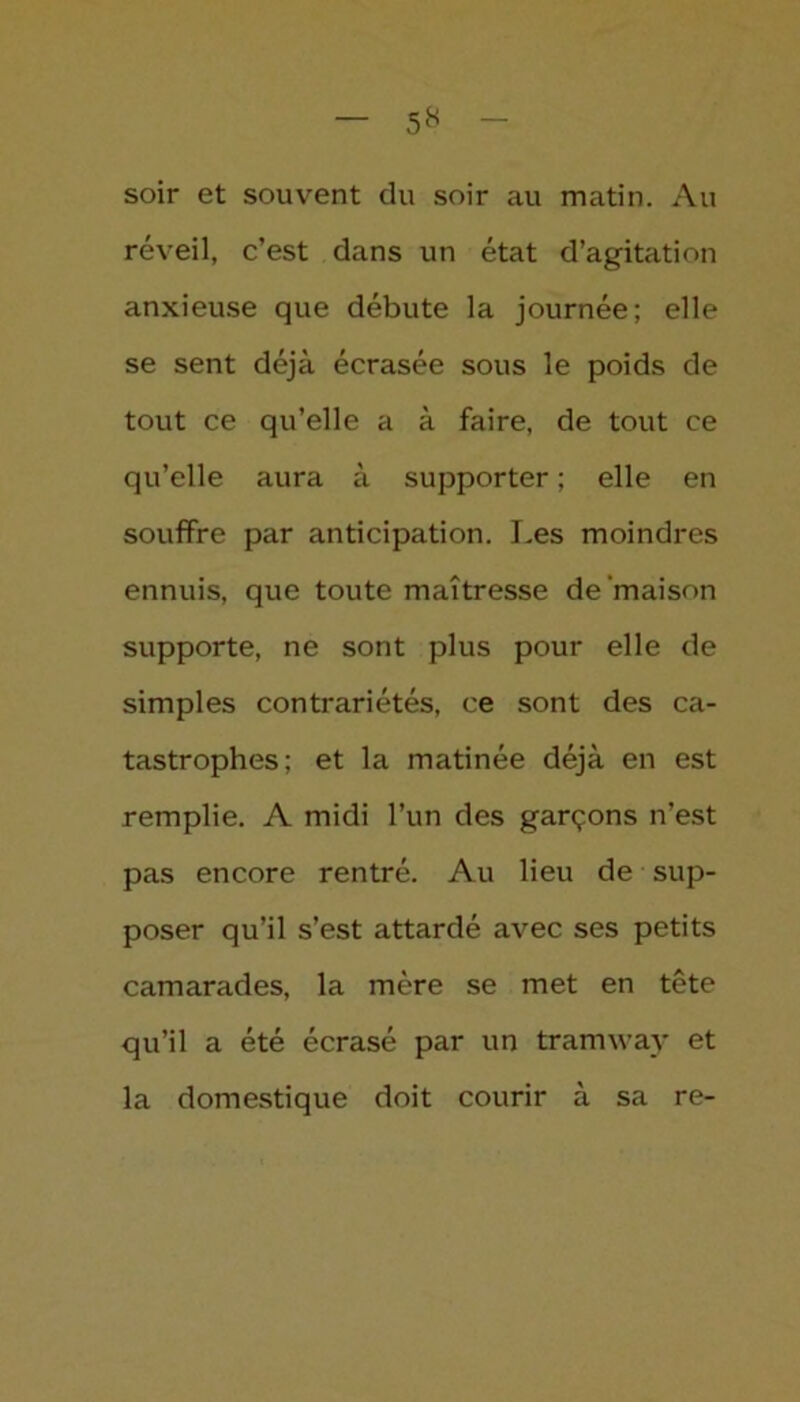 soir et souvent du soir au matin. Au réveil, c’est dans un état d’agitation anxieuse que débute la journée; elle se sent déjà écrasée sous le poids de tout ce qu’elle a à faire, de tout ce qu’elle aura à supporter ; elle en souffre par anticipation. Les moindres ennuis, que toute maîtresse de maison supporte, ne sont plus pour elle de simples contrariétés, ce sont des ca- tastrophes; et la matinée déjà en est remplie. A midi l’un des garçons n’est pas encore rentré. Au lieu de sup- poser qu’il s’est attardé avec ses petits camarades, la mère se met en tête qu’il a été écrasé par un tramway et la domestique doit courir à sa re-