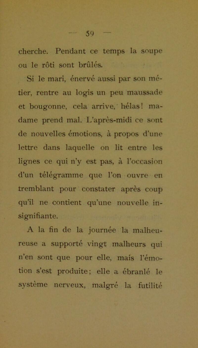 cherche. Pendant ce temps la soupe ou le rôti sont brûlés. Si le mari, énervé aussi par son mé- tier, rentre au logis un peu maussade et bougonne, cela arrive, hélas ! ma- dame prend mal. L’après-midi ce sont de nouvelles émotions, à propos d’une lettre dans laquelle on lit entre les lignes ce qui n’y est pas, à l’occasion d’un télégramme que l’on ouvre en tremblant pour constater après coup qu’il ne contient qu’une nouvelle in- signifiante. A. la fin de la journée la malheu- reuse a supporté vingt malheurs qui n’en sont que pour elle, mais l’émo- tion s’est produite; elle a ébranlé le système nerveux, malgré la futilité