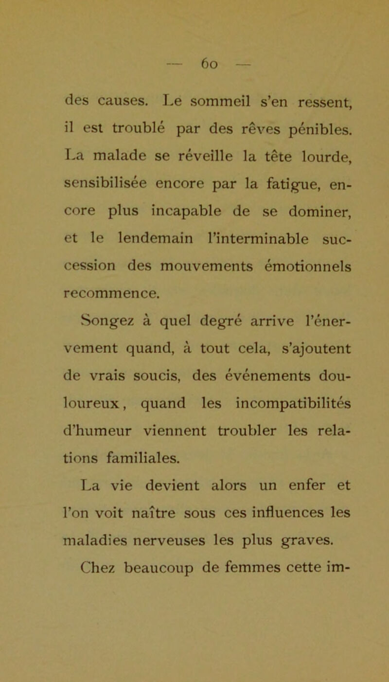 des causes. Le sommeil s’en ressent, il est troublé par des rêves pénibles. La malade se réveille la tête lourde, sensibilisée encore par la fatigue, en- core plus incapable de se dominer, et le lendemain l’interminable suc- cession des mouvements émotionnels recommence. Songez à quel degré arrive l’éner- vement quand, à tout cela, s’ajoutent de vrais soucis, des événements dou- loureux , quand les incompatibilités d’humeur viennent troubler les rela- tions familiales. La vie devient alors un enfer et l’on voit naître sous ces influences les maladies nerveuses les plus graves. Chez beaucoup de femmes cette im-