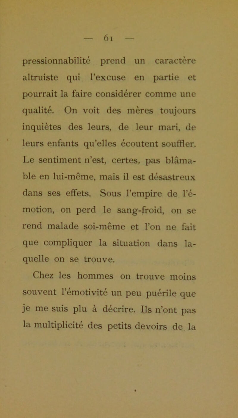 pressionnabilité prend un caractère altruiste qui l’excuse en partie et pourrait la faire considérer comme une qualité. On voit des mères toujours inquiètes des leurs, de leur mari, de leurs enfants qu’elles écoutent souffler. Le sentiment n’est, certes, pas blâma- ble en lui-même, mais il est désastreux dans ses effets. Sous l’empire de l’é- motion, on perd le sang-froid, on se rend malade soi-même et l’on ne fait que compliquer la situation dans la- quelle on se trouve. Chez les hommes on trouve moins souvent l’émotivité un peu puérile que je me suis plu à décrire. Ils n’ont pas la multiplicité des petits devoirs de la