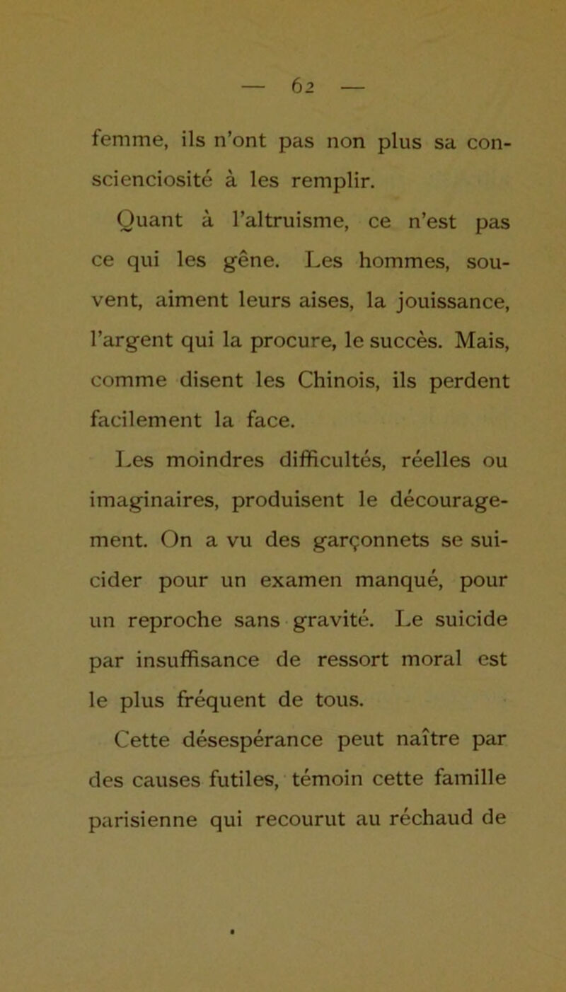 femme, ils n’ont pas non plus sa con- scienciosité à les remplir. Quant à l’altruisme, ce n’est pas ce qui les gêne. Les hommes, sou- vent, aiment leurs aises, la jouissance, l’argent qui la procure, le succès. Mais, comme disent les Chinois, ils perdent facilement la face. Les moindres difficultés, réelles ou imaginaires, produisent le décourage- ment. On a vu des garçonnets se sui- cider pour un examen manqué, pour un reproche sans gravité. Le suicide par insuffisance de ressort moral est le plus fréquent de tous. Cette désespérance peut naître par des causes futiles, témoin cette famille parisienne qui recourut au réchaud de