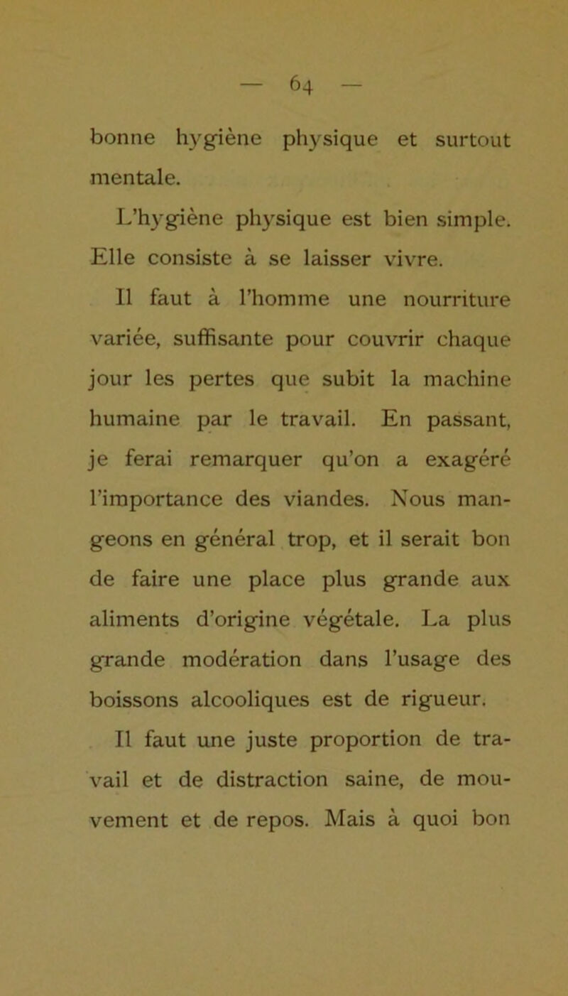 bonne hygiène physique et surtout mentale. L’hygiène physique est bien simple. Elle consiste à se laisser vivre. Il faut à l’homme une nourriture variée, suffisante pour couvrir chaque jour les pertes que subit la machine humaine par le travail. En passant, je ferai remarquer qu’on a exagéré l’importance des viandes. Nous man- geons en général trop, et il serait bon de faire une place plus grande aux aliments d’origine végétale. La plus grande modération dans l’usage des boissons alcooliques est de rigueur. Il faut une juste proportion de tra- vail et de distraction saine, de mou- vement et de repos. Mais à quoi bon