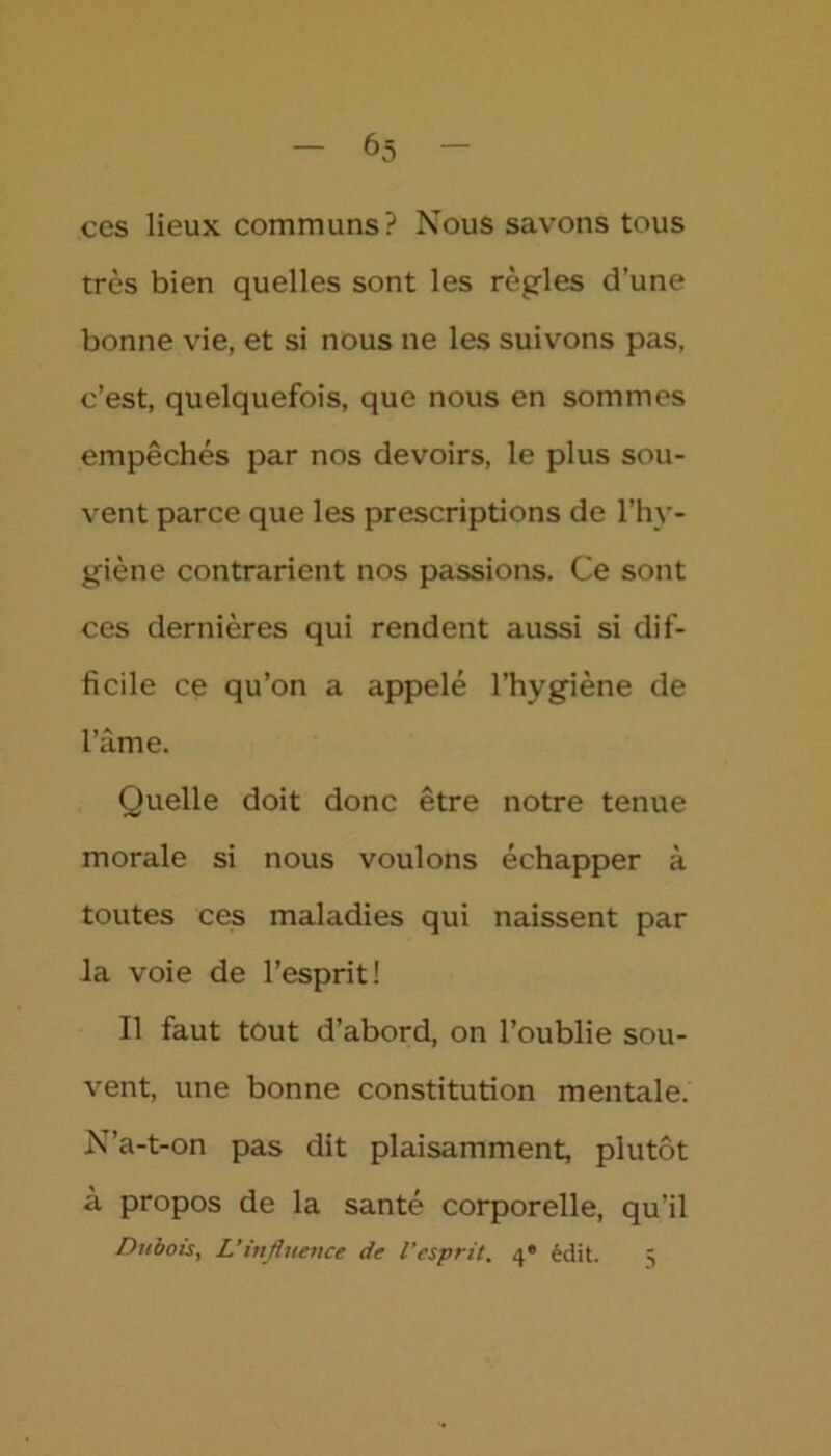 ces lieux communs? Nous savons tous très bien quelles sont les règles d’une bonne vie, et si nous ne les suivons pas, c’est, quelquefois, que nous en sommes empêchés par nos devoirs, le plus sou- vent parce que les prescriptions de l’hy- giène contrarient nos passions. Ce sont ces dernières qui rendent aussi si dif- ficile ce qu’on a appelé l’hygiène de 1» A ame. Quelle doit donc être notre tenue morale si nous voulons échapper à toutes ces maladies qui naissent par la voie de l’esprit! Il faut tout d’abord, on l’oublie sou- vent, une bonne constitution mentale. N’a-t-on pas dit plaisamment, plutôt à propos de la santé corporelle, qu’il Dubois, L’influence de l’esprit. 4* édit. 5