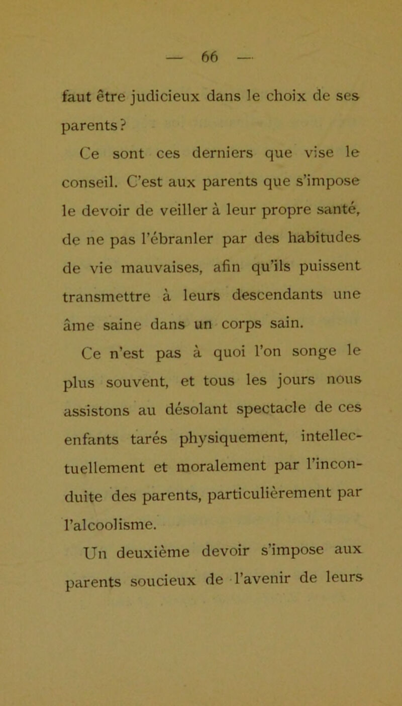 faut être judicieux dans le choix de ses parents? Ce sont ces derniers que vise le conseil. C’est aux parents que s’impose le devoir de veiller à leur propre santé, de ne pas l’ébranler par des habitudes de vie mauvaises, afin qu’ils puissent transmettre à leurs descendants une âme saine dans un corps sain. Ce n’est pas à quoi l’on songe le plus souvent, et tous les jours nous assistons au désolant spectacle de ces enfants tarés physiquement, intellec- tuellement et moralement par l’incon- duite des parents, particulièrement par l’alcoolisme. Un deuxième devoir s’impose aux parents soucieux de 1 avenir de leurs