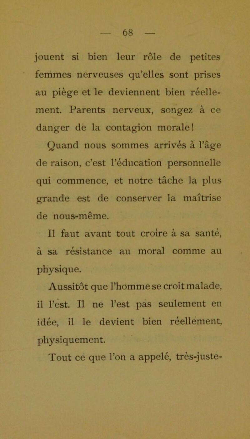 jouent si bien leur rôle de petites femmes nerveuses qu’elles sont prises au piège et le deviennent bien réelle- ment. Parents nerveux, songez à ce danger de la contagion morale! Quand nous sommes arrivés à l’âge de raison, c’est l’éducation personnelle qui commence, et notre tâche la plus grande est de conserver la maîtrise de nous-même. Il faut avant tout croire à sa santé, à sa résistance au moral comme au physique. Aussitôt que l’homme se croit malade, il l’est. Il ne l’est pas seulement en idée, il le devient bien réellement, physiquement. Tout ce que l’on a appelé, très-juste-