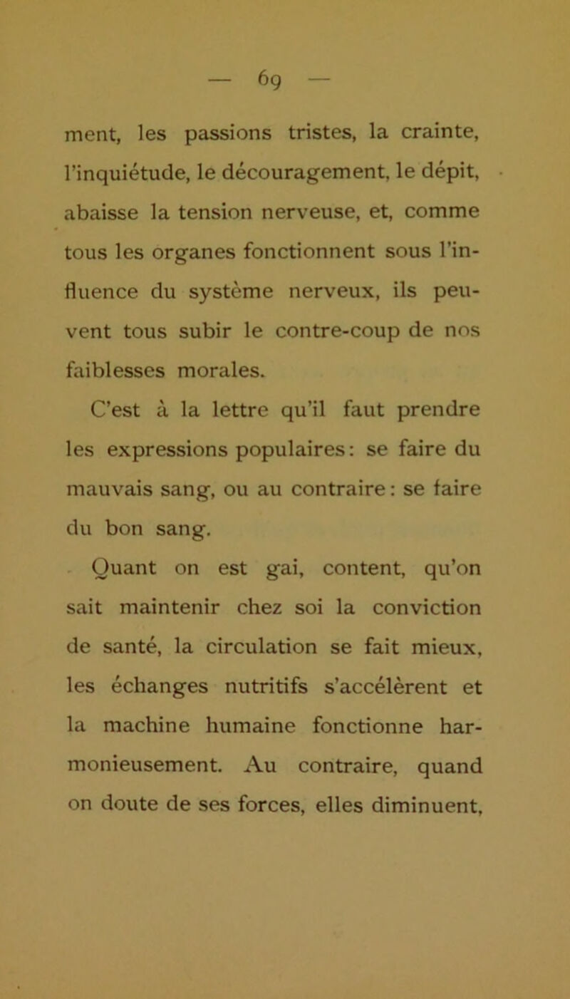 6g ment, les passions tristes, la crainte, l’inquiétude, le découragement, le dépit, abaisse la tension nerveuse, et, comme tous les organes fonctionnent sous l’in- fluence du système nerveux, ils peu- vent tous subir le contre-coup de nos faiblesses morales. C’est à la lettre qu’il faut prendre les expressions populaires: se faire du mauvais sang, ou au contraire : se faire du bon sang. Quant on est gai, content, qu’on sait maintenir chez soi la conviction de santé, la circulation se fait mieux, les échanges nutritifs s’accélèrent et la machine humaine fonctionne har- monieusement. Au contraire, quand on doute de ses forces, elles diminuent,