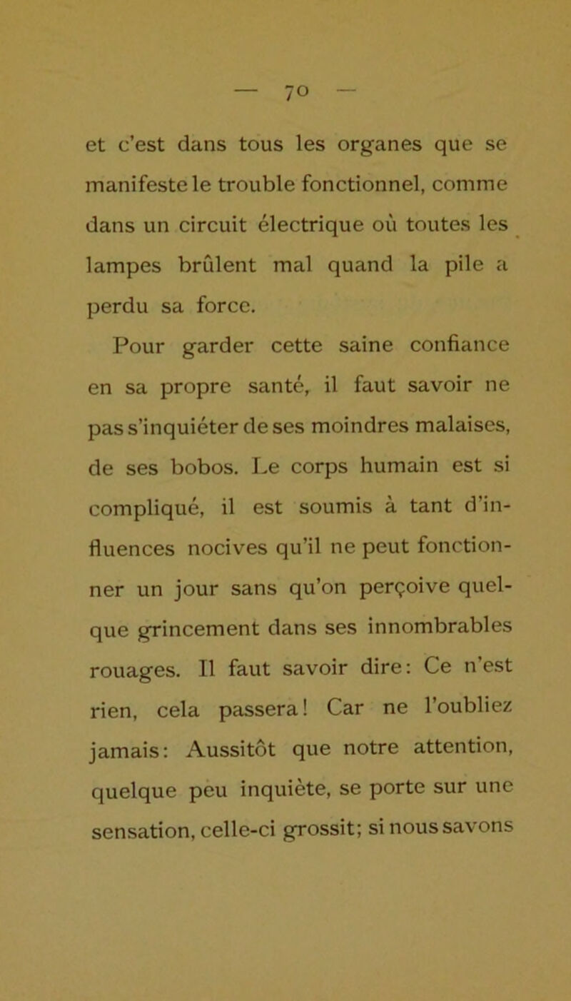 ?o et c’est dans tous les organes que se manifeste le trouble fonctionnel, comme dans un circuit électrique où toutes les lampes brûlent mal quand la pile a perdu sa force. Pour garder cette saine confiance en sa propre santé, il faut savoir ne pas s’inquiéter de ses moindres malaises, de ses bobos. Le corps humain est si compliqué, il est soumis à tant d’in- fluences nocives qu’il ne peut fonction- ner un jour sans qu’on perçoive quel- que grincement dans ses innombrables rouages. Il faut savoir dire: Ce n’est rien, cela passera! Car ne l’oubliez jamais: Aussitôt que notre attention, quelque peu inquiète, se porte sur une sensation, celle-ci grossit; si nous savons