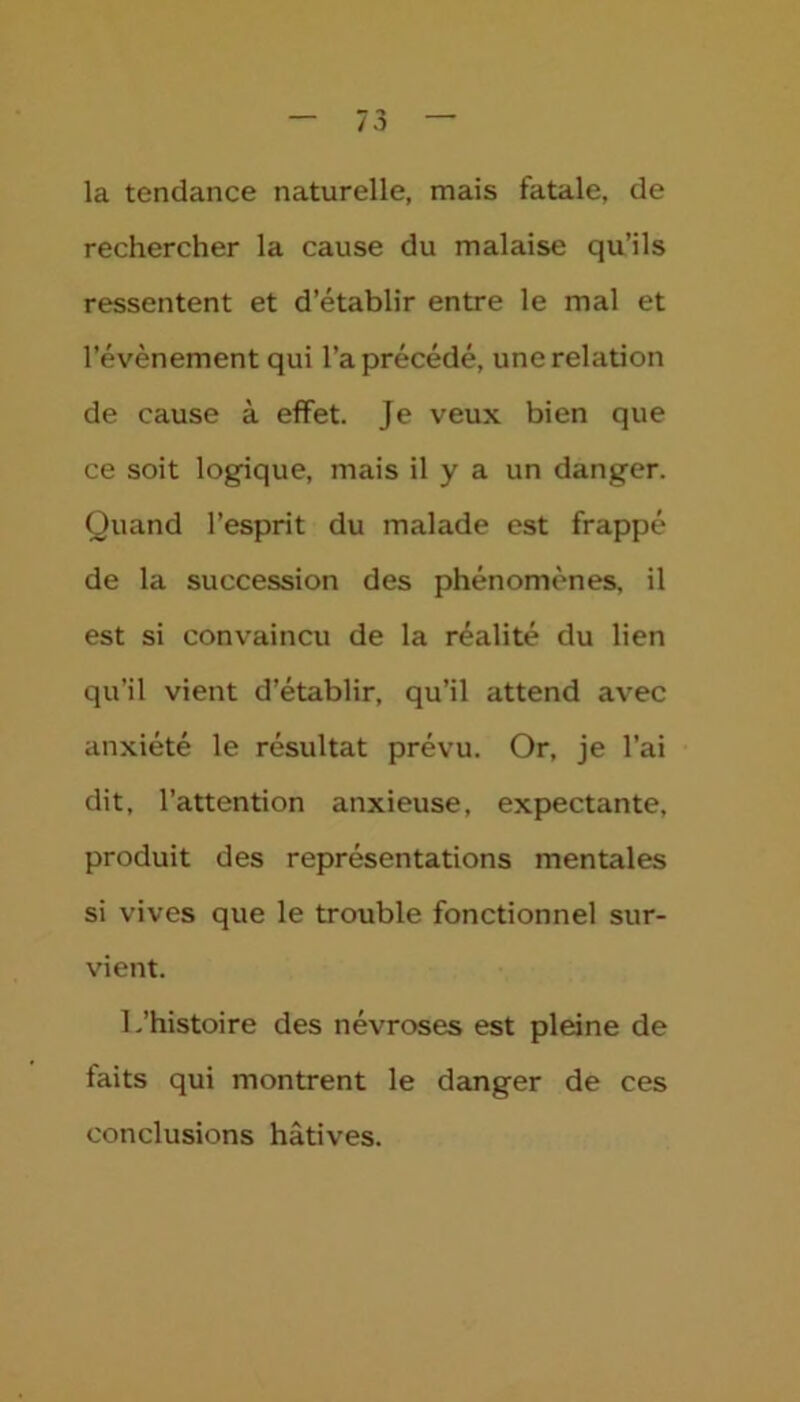 la tendance naturelle, mais fatale, de rechercher la cause du malaise qu’ils ressentent et d’établir entre le mal et l’évènement qui l’a précédé, une relation de cause à effet. Je veux bien que ce soit logique, mais il y a un danger. Quand l’esprit du malade est frappé de la succession des phénomènes, il est si convaincu de la réalité du lien qu’il vient d’établir, qu’il attend avec anxiété le résultat prévu. Or, je l’ai dit, l’attention anxieuse, expectante, produit des représentations mentales si vives que le trouble fonctionnel sur- vient. L’histoire des névroses est pleine de faits qui montrent le danger de ces conclusions hâtives.