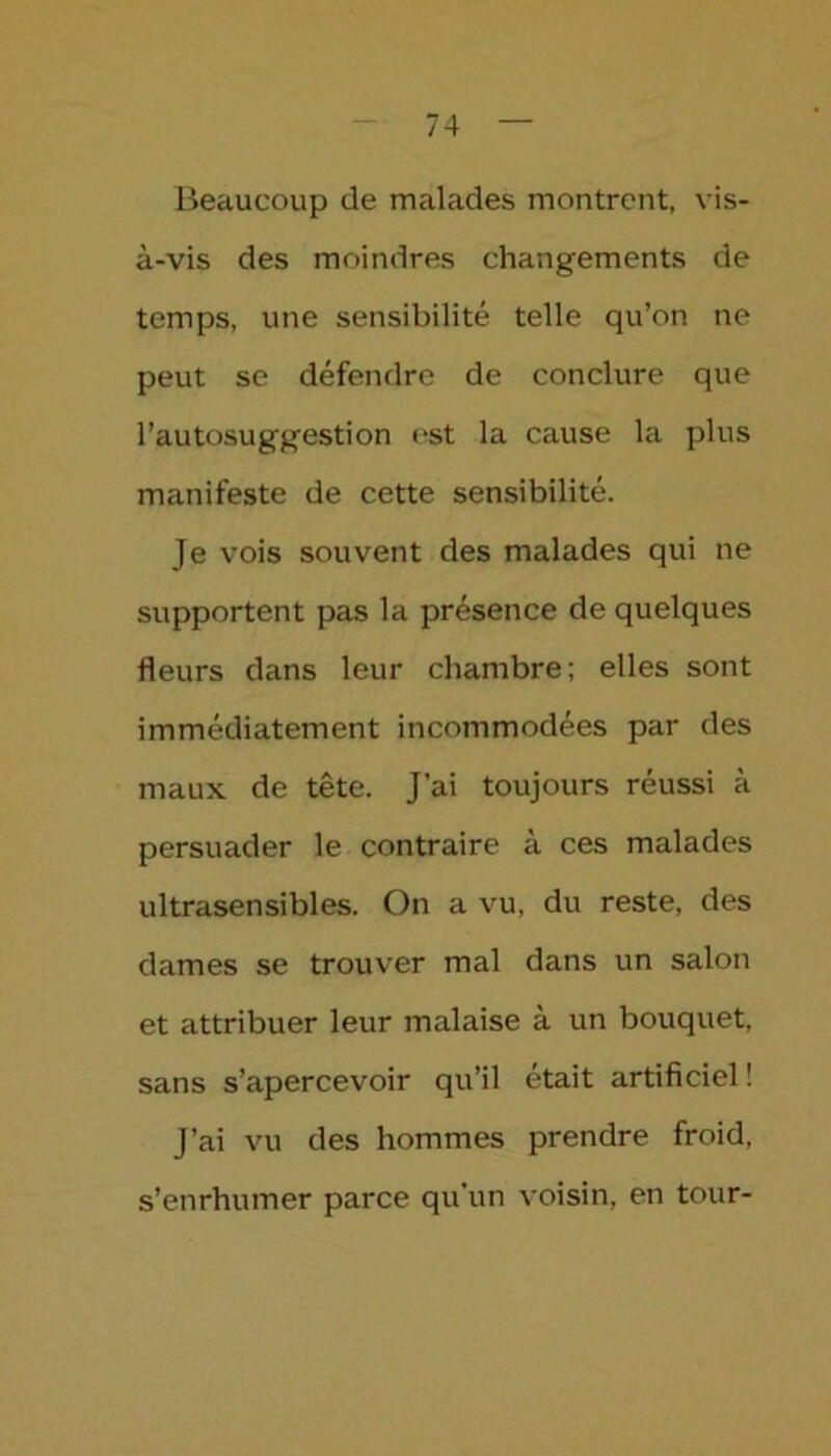 Beaucoup de malades montrent, vis- à-vis des moindres changements de temps, une sensibilité telle qu’on ne peut se défendre de conclure que l’autosuggestion est la cause la plus manifeste de cette sensibilité. Je vois souvent des malades qui ne supportent pas la présence de quelques fleurs dans leur chambre; elles sont immédiatement incommodées par des maux de tête. J’ai toujours réussi à persuader le contraire à ces malades ultrasensibles. On a vu, du reste, des dames se trouver mal dans un salon et attribuer leur malaise à un bouquet, sans s’apercevoir qu’il était artificiel ! J’ai vu des hommes prendre froid, s’enrhumer parce qu'un voisin, en tour-