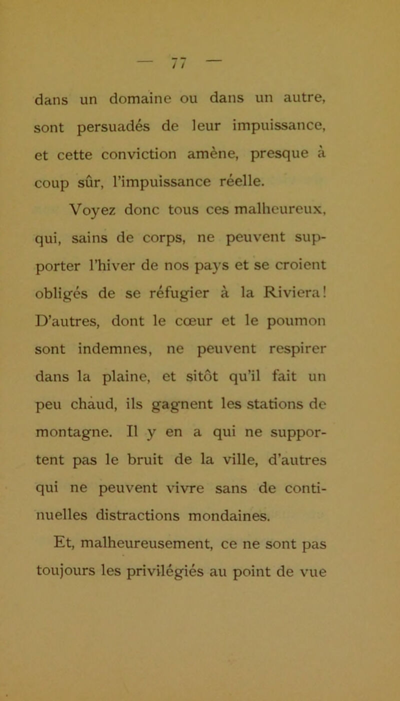 dans un domaine ou dans un autre, sont persuadés de leur impuissance, et cette conviction amène, presque à coup sûr, l’impuissance réelle. Voyez donc tous ces malheureux, qui, sains de corps, ne peuvent sup- porter l’hiver de nos pays et se croient obligés de se réfugier à la Riviera! D’autres, dont le cœur et le poumon sont indemnes, ne peuvent respirer dans la plaine, et sitôt qu’il fait un peu chaud, ils gagnent les stations de montagne. Il y en a qui ne suppor- tent pas le bruit de la ville, d’autres qui ne peuvent vivre sans de conti- nuelles distractions mondaines. Et, malheureusement, ce ne sont pas toujours les privilégiés au point de vue