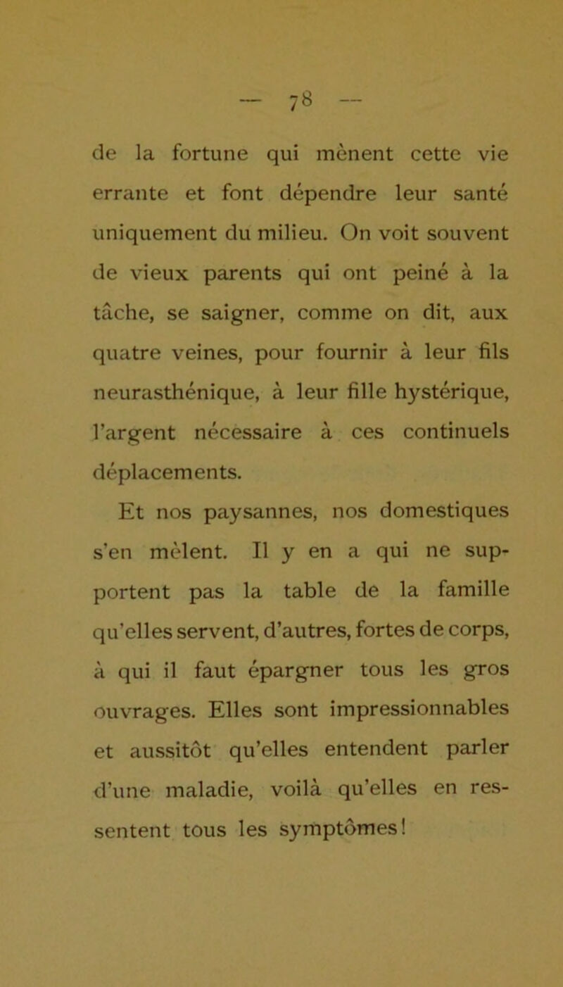 de la fortune qui mènent cette vie errante et font dépendre leur santé uniquement du milieu. On voit souvent de vieux parents qui ont peiné à la tâche, se saigner, comme on dit, aux quatre veines, pour fournir à leur fils neurasthénique, à leur fille hystérique, l’argent nécessaire à ces continuels déplacements. Et nos paysannes, nos domestiques s’en mêlent. Il y en a qui ne sup- portent pas la table de la famille qu’elles servent, d’autres, fortes de corps, à qui il faut épargner tous les gros ouvrages. Elles sont impressionnables et aussitôt qu’elles entendent parler d’une maladie, voilà qu’elles en res- sentent tous les symptômes!