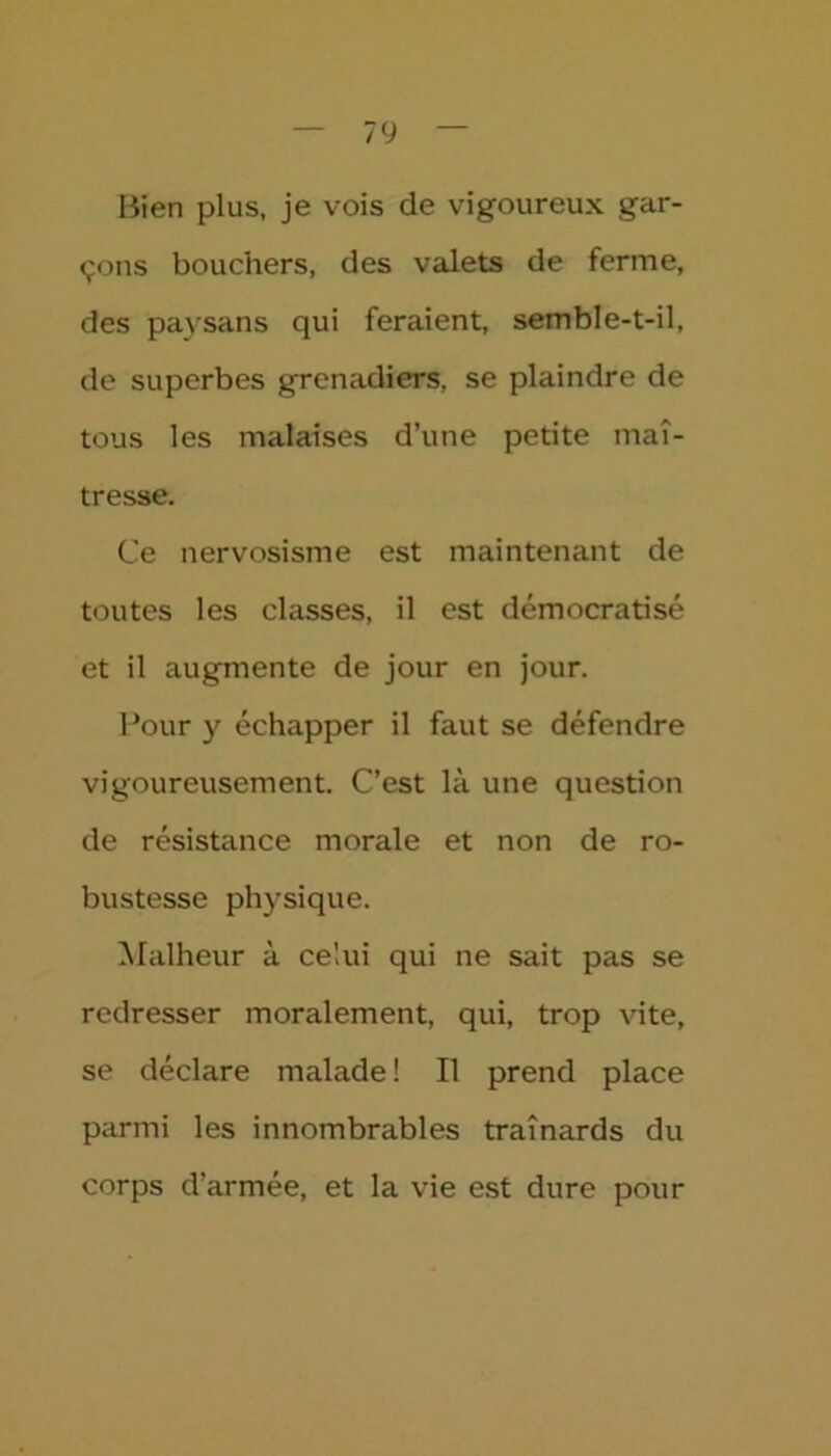 Bien plus, je vois de vigoureux gar- çons bouchers, des valets de ferme, des paysans qui feraient, semble-t-il, de superbes grenadiers, se plaindre de tous les malaises d’une petite maî- tresse. Ce nervosisme est maintenant de toutes les classes, il est démocratisé et il augmente de jour en jour. Pour y échapper il faut se défendre vigoureusement. C’est là une question de résistance morale et non de ro- bustesse physique. Malheur à celui qui ne sait pas se redresser moralement, qui, trop vite, se déclare malade ! Il prend place parmi les innombrables traînards du corps d’armée, et la vie est dure pour